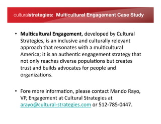 culturalstrategies: Multicultural Engagement Case Study


    •  Mul/cultural	
  Engagement,	
  developed	
  by	
  Cultural	
  
       Strategies,	
  is	
  an	
  inclusive	
  and	
  culturally	
  relevant	
  
       approach	
  that	
  resonates	
  with	
  a	
  mul*cultural	
  
In its fourth year, RISE – a Relationship & Information Series for
       America;	
  it	
  is	
  an	
  authen*c	
  engagement	
  strategy	
  that	
  
Entrepreneurs – is an annual
conferencenly	
  reaches	
  diverse	
  popula*ons	
  but	
  creates	
  
       not	
  o series dedicated to providing a free forum for
entrepreneurs to uilds	
  advocates	
  for	
  people	
  and	
  
       trust	
  and	
  b connect and
       organiza*ons.	
  	
  
exchange ideas that inspire the entrepreneurial spirit. Created by
brothers Roy and Bertrand
Sosa in 2007, RISE is a program of MPOWER Foundation, an
   •  Fore	
  more	
  informa*on,	
  please	
  contact	
  Mando	
  Rayo,	
  
operating philanthropic
foundationngagement	
  at	
  Cultural	
  SVentures and MPOWER Labs.
      VP,	
  E affiliated with MPOWER trategies	
  at	
  
      arayo@cultural-­‐strategies.com	
  or	
  512-­‐785-­‐0447.	
  
 