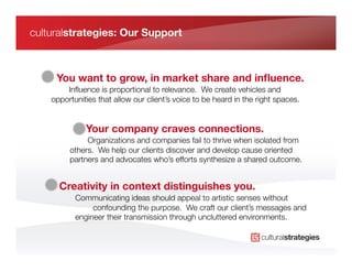 culturalstrategies: Our Support



     You want to grow, in market share and inﬂuence.
        Inﬂuence is proportional to relevance. We create vehicles and
    opportunities that allow our client’s voice to be heard in the right spaces.


              Your company craves connections.
              Organizations and companies fail to thrive when isolated from
         others. We help our clients discover and develop cause oriented
         partners and advocates who’s efforts synthesize a shared outcome.


      Creativity in context distinguishes you.
           Communicating ideas should appeal to artistic senses without
                confounding the purpose. We craft our client’s messages and
           engineer their transmission through uncluttered environments.
 
