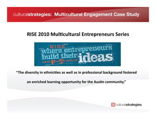 culturalstrategies: Multicultural Engagement Case Study



          RISE	
  2010	
  Mul/cultural	
  Entrepreneurs	
  Series
                                                                	
  




 “The	
  diversity	
  in	
  ethnici/es	
  as	
  well	
  as	
  in	
  professional	
  background	
  fostered	
  

          an	
  enriched	
  learning	
  opportunity	
  for	
  the	
  Aus/n	
  community.”	
       	
  
 