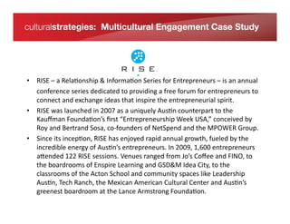 culturalstrategies: Multicultural Engagement Case Study




    •  RISE	
  –	
  a	
  Rela*onship	
  &	
  Informa*on	
  Series	
  for	
  Entrepreneurs	
  –	
  is	
  an	
  annual	
  
In its 	
  conference	
  series	
  dedicated	
  Relationship &forum	
  for	
  entrepreneurs	
  tfor
           fourth year, RISE – a to	
  providing	
  a	
  free	
   Information Series o	
  
Entrepreneurs –xchange	
  ideas	
  that	
  inspire	
  the	
  entrepreneurial	
  spirit.	
  
           connect	
  and	
  e is an annual
conference series dedicatedatoniquely	
  Aus*n	
  counterpart	
  to	
  the	
  
    •  RISE	
  was	
  launched	
  in	
  2007	
  as	
   	
  u
                                                             providing a free forum for
           Kauﬀman	
  Founda*on’s	
  ﬁrst	
  “Entrepreneurship	
  Week	
  USA,”	
  conceived	
  by	
  
entrepreneurs to connect and
           Roy	
  and	
  Bertrand	
  Sosa,	
  co-­‐founders	
  of	
  NetSpend	
  and	
  the	
  MPOWER	
  Group.	
  
exchangeits	
  incep*on,	
  Rinspire njoyed	
  rapid	
  annual	
  growth,	
  fueled	
  by	
  the	
   by
    •  Since	
   ideas that ISE	
  has	
  e the entrepreneurial spirit. Created
brothers Roy energy	
  of	
  Aus*n’s	
  entrepreneurs.	
  In	
  2009,	
  1,600	
  entrepreneurs	
  
           incredible	
   and Bertrand
Sosa a[ended	
  122	
  RISE	
  sis a programranged	
  from	
  Jo’s	
  Coﬀee	
  and	
  FINO,	
  tan
            in 2007, RISE essions.	
  Venues	
   of MPOWER Foundation, o	
  
operatingoardrooms	
  of	
  Enspire	
  Learning	
  and	
  GSD&M	
  Idea	
  City,	
  to	
  the	
  
           the	
  b philanthropic
foundation affiliatedAwithSMPOWER Ventures and MPOWER Labs.
           classrooms	
  of	
  the	
   cton	
   chool	
  and	
  community	
  spaces	
  like	
  Leadership	
  
           Aus*n,	
  Tech	
  Ranch,	
  the	
  Mexican	
  American	
  Cultural	
  Center	
  and	
  Aus*n’s	
  
           greenest	
  boardroom	
  at	
  the	
  Lance	
  Armstrong	
  Founda*on.	
  
 