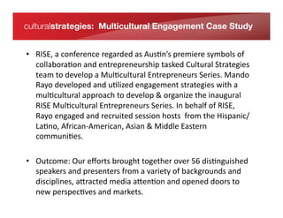 culturalstrategies: Multicultural Engagement Case Study


    •  RISE,	
  a	
  conference	
  regarded	
  as	
  Aus*n’s	
  premiere	
  symbols	
  of	
  
       collabora*on	
  and	
  entrepreneurship	
  tasked	
  Cultural	
  Strategies	
  
       team	
  to	
  develop	
  a	
  Mul*cultural	
  Entrepreneurs	
  Series.	
  Mando	
  
       Rayo	
  developed	
  and	
  u*lized	
  engagement	
  strategies	
  with	
  a	
  
In its fourth year, RISE – a Relationship & Information Series for
       mul*cultural	
  approach	
  to	
  develop	
  &	
  organize	
  the	
  inaugural	
  
Entrepreneurs – is an annual
       RISE	
  Mul*cultural	
  Entrepreneurs	
  Series.	
  In	
  behalf	
  of	
  RISE,	
  
conference series dedicated to providing a free forum for
       Rayo	
  engaged	
  and	
  recruited	
  session	
  hosts	
  	
  from	
  the	
  Hispanic/
entrepreneurs to connect and
       La*no,	
  African-­‐American,	
  Asian	
  &	
  Middle	
  Eastern	
  
exchange ideas that inspire the entrepreneurial spirit. Created by
       communi*es.	
  	
  
brothers Roy and Bertrand
Sosa in 2007, RISE is a program of MPOWER Foundation, an
operating philanthropic brought	
  together	
  over	
  56	
  dis*nguished	
  
    •  Outcome:	
  Our	
  eﬀorts	
  
foundation affiliated with MPOWER ariety	
  of	
  backgrounds	
  and	
   Labs.
       speakers	
  and	
  presenters	
  from	
  a	
  v Ventures and MPOWER
       disciplines,	
  a[racted	
  media	
  a[en*on	
  and	
  opened	
  doors	
  to	
  
       new	
  perspec*ves	
  and	
  markets.	
  
 