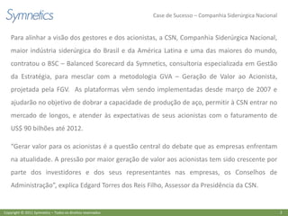 Case de Sucesso – Companhia Siderúrgica Nacional


    Para alinhar a visão dos gestores e dos acionistas, a CSN, Companhia Siderúrgica Nacional,
    maior indústria siderúrgica do Brasil e da América Latina e uma das maiores do mundo,
    contratou o BSC – Balanced Scorecard da Symnetics, consultoria especializada em Gestão
    da Estratégia, para mesclar com a metodologia GVA – Geração de Valor ao Acionista,
    projetada pela FGV. As plataformas vêm sendo implementadas desde março de 2007 e
    ajudarão no objetivo de dobrar a capacidade de produção de aço, permitir à CSN entrar no
    mercado de longos, e atender às expectativas de seus acionistas com o faturamento de
    US$ 90 bilhões até 2012.

    “Gerar valor para os acionistas é a questão central do debate que as empresas enfrentam
    na atualidade. A pressão por maior geração de valor aos acionistas tem sido crescente por
    parte dos investidores e dos seus representantes nas empresas, os Conselhos de
    Administração”, explica Edgard Torres dos Reis Filho, Assessor da Presidência da CSN.


Copyright © 2011 Symnetics – Todos os direitos reservados                                                      2
 