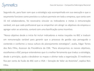 Case de Sucesso – Companhia Siderúrgica Nacional


    Segundo ele, para fazer com que a estratégia seja acompanhada em sua execução e que o
    orçamento funcione como previsto e a cultura permeie em toda a empresa, que conta com
    15 mil colaboradores, foi necessário vincular os indicadores e metas à remuneração
    variável, em que cada profissional que se empenhar em atingir os objetivos da empresa e
    agregar valor ao acionista, contará com uma bonificação como incentivo.

    “Nosso objetivo desde o início foi incluir indicadores e metas traçadas no BSC e traduzir
    em remuneração variável para garantir que o processo de gestão seja perseguido a
    contendo e conforme a nossa cultura do planejamento estratégico”, avalia, Edgar Torres
    dos Reis Filho, Assessor da Presidência da CSN. “Para alcançarmos os nossos objetivos,
    escolhemos o BSC porque entendemos que é a melhor ferramenta que traduz a estratégia,
    desde o princípio, ajuda a desdobrar os mapas e alinhar toda a organização. O ineditismo
    fica por conta da fusão do BSC com a VGA – Geração de Valor ao Acionista”, explica Reis
    Filho.
Copyright © 2011 Symnetics – Todos os direitos reservados                                                      3
 