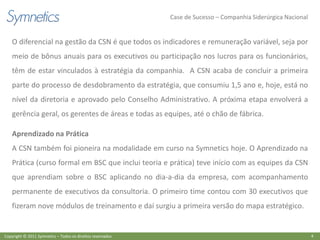 Case de Sucesso – Companhia Siderúrgica Nacional


    O diferencial na gestão da CSN é que todos os indicadores e remuneração variável, seja por
    meio de bônus anuais para os executivos ou participação nos lucros para os funcionários,
    têm de estar vinculados à estratégia da companhia. A CSN acaba de concluir a primeira
    parte do processo de desdobramento da estratégia, que consumiu 1,5 ano e, hoje, está no
    nível da diretoria e aprovado pelo Conselho Administrativo. A próxima etapa envolverá a
    gerência geral, os gerentes de áreas e todas as equipes, até o chão de fábrica.

    Aprendizado na Prática
    A CSN também foi pioneira na modalidade em curso na Symnetics hoje. O Aprendizado na
    Prática (curso formal em BSC que inclui teoria e prática) teve início com as equipes da CSN
    que aprendiam sobre o BSC aplicando no dia-a-dia da empresa, com acompanhamento
    permanente de executivos da consultoria. O primeiro time contou com 30 executivos que
    fizeram nove módulos de treinamento e daí surgiu a primeira versão do mapa estratégico.


Copyright © 2011 Symnetics – Todos os direitos reservados                                                      4
 