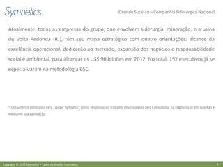 Case de Sucesso – Companhia Siderúrgica Nacional


    Atualmente, todas as empresas do grupo, que envolvem siderurgia, mineração, e a usina
    de Volta Redonda (RJ), têm seu mapa estratégico com quatro orientações: alcance da
    excelência operacional, dedicação ao mercado, expansão dos negócios e responsabilidade
    social e ambiental, para alcançar os US$ 90 bilhões em 2012. No total, 152 executivos já se
    especializaram na metodologia BSC.




    * Documento produzido pela Equipe Symnetics como resultado do trabalho desenvolvido pela Consultoria na organização em questão e
    mediante sua aprovação.




Copyright © 2011 Symnetics – Todos os direitos reservados                                                                              5
 