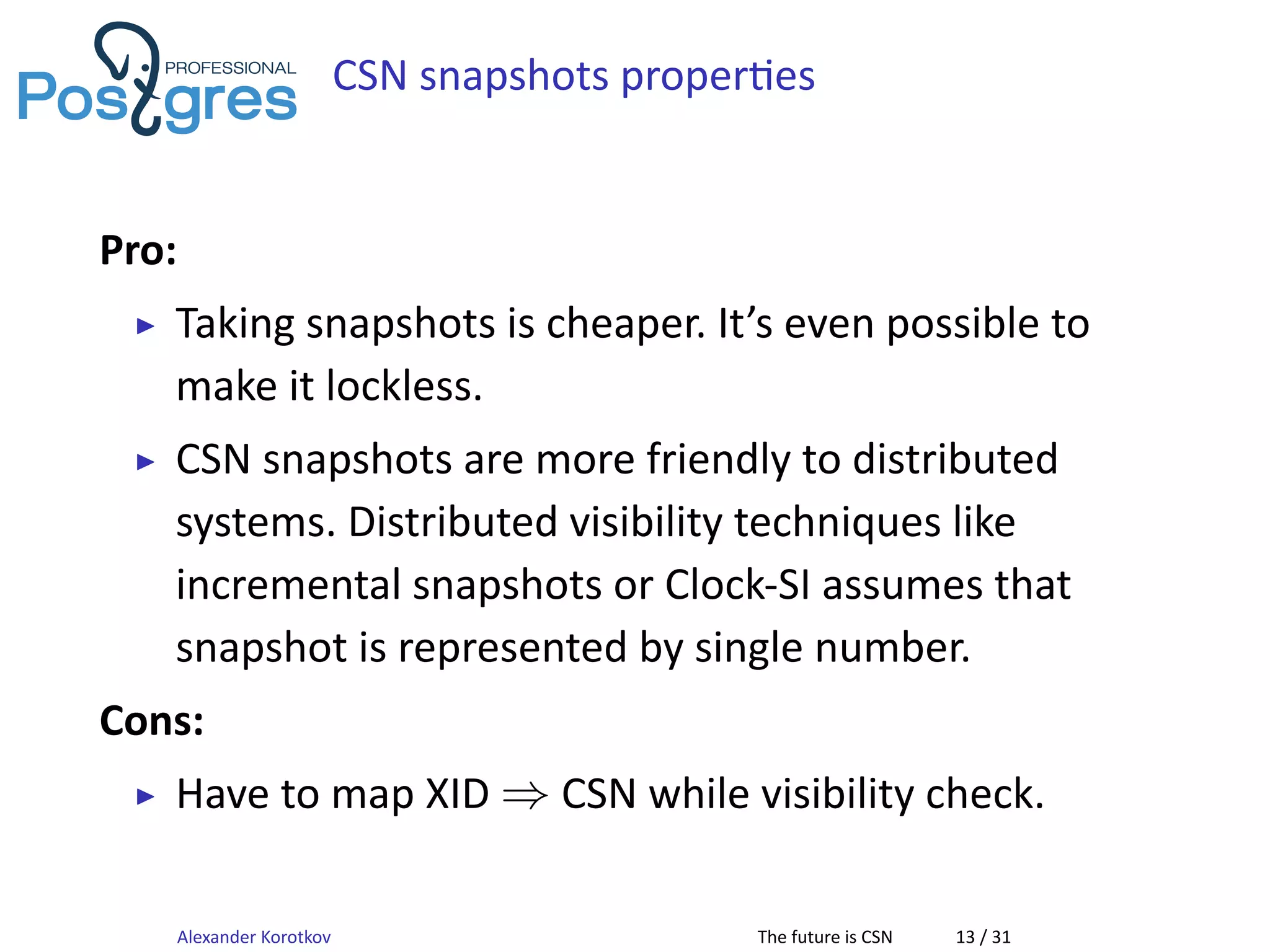 CSN snapshots proper es
Pro:
▶ Taking snapshots is cheaper. It’s even possible to
make it lockless.
▶ CSN snapshots are more friendly to distributed
systems. Distributed visibility techniques like
incremental snapshots or Clock-SI assumes that
snapshot is represented by single number.
Cons:
▶ Have to map XID ⇒ CSN while visibility check.
Alexander Korotkov The future is CSN 13 / 31
 