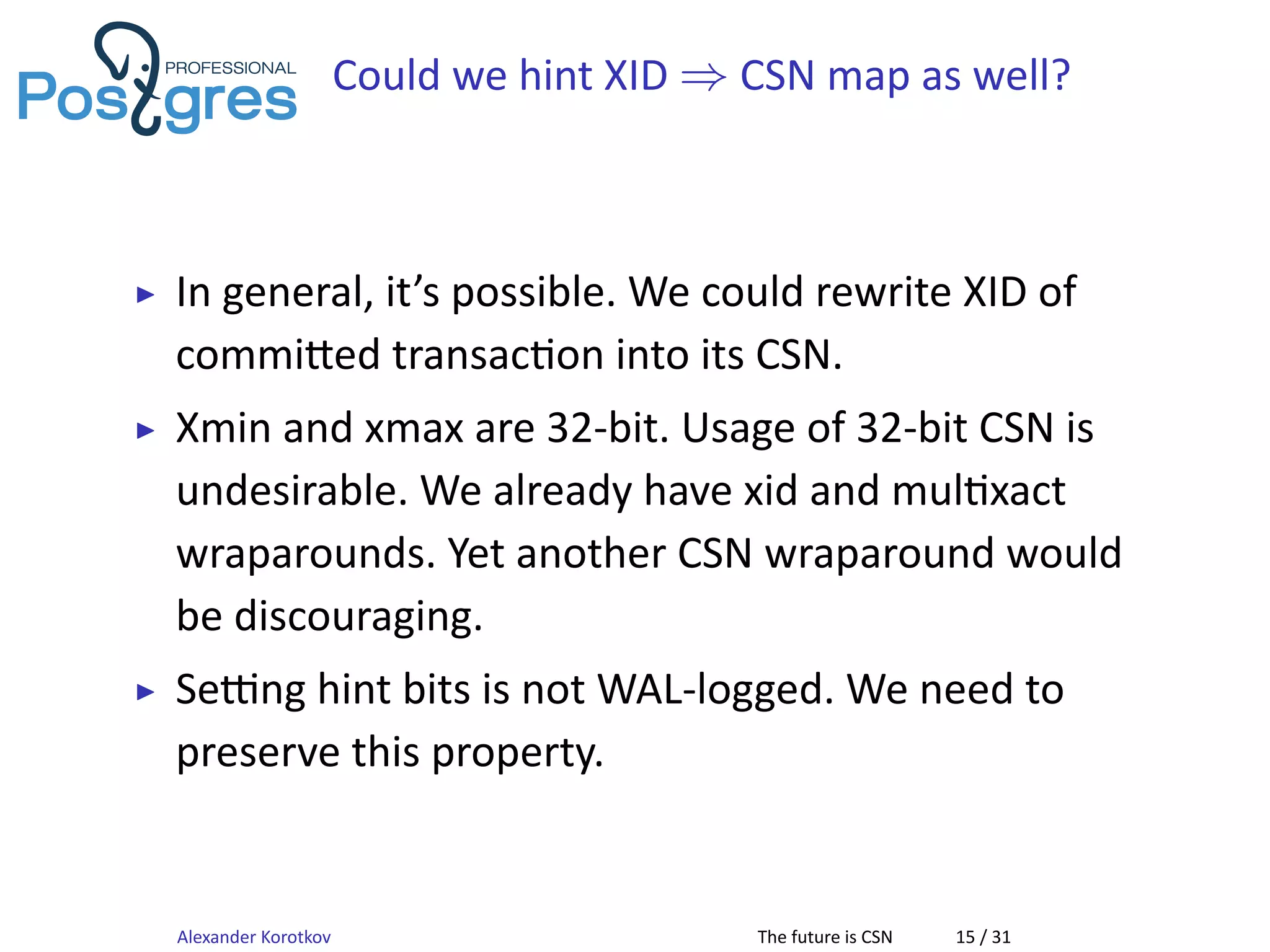 Could we hint XID ⇒ CSN map as well?
▶ In general, it’s possible. We could rewrite XID of
commi ed transac on into its CSN.
▶ Xmin and xmax are 32-bit. Usage of 32-bit CSN is
undesirable. We already have xid and mul xact
wraparounds. Yet another CSN wraparound would
be discouraging.
▶ Se ng hint bits is not WAL-logged. We need to
preserve this property.
Alexander Korotkov The future is CSN 15 / 31
 