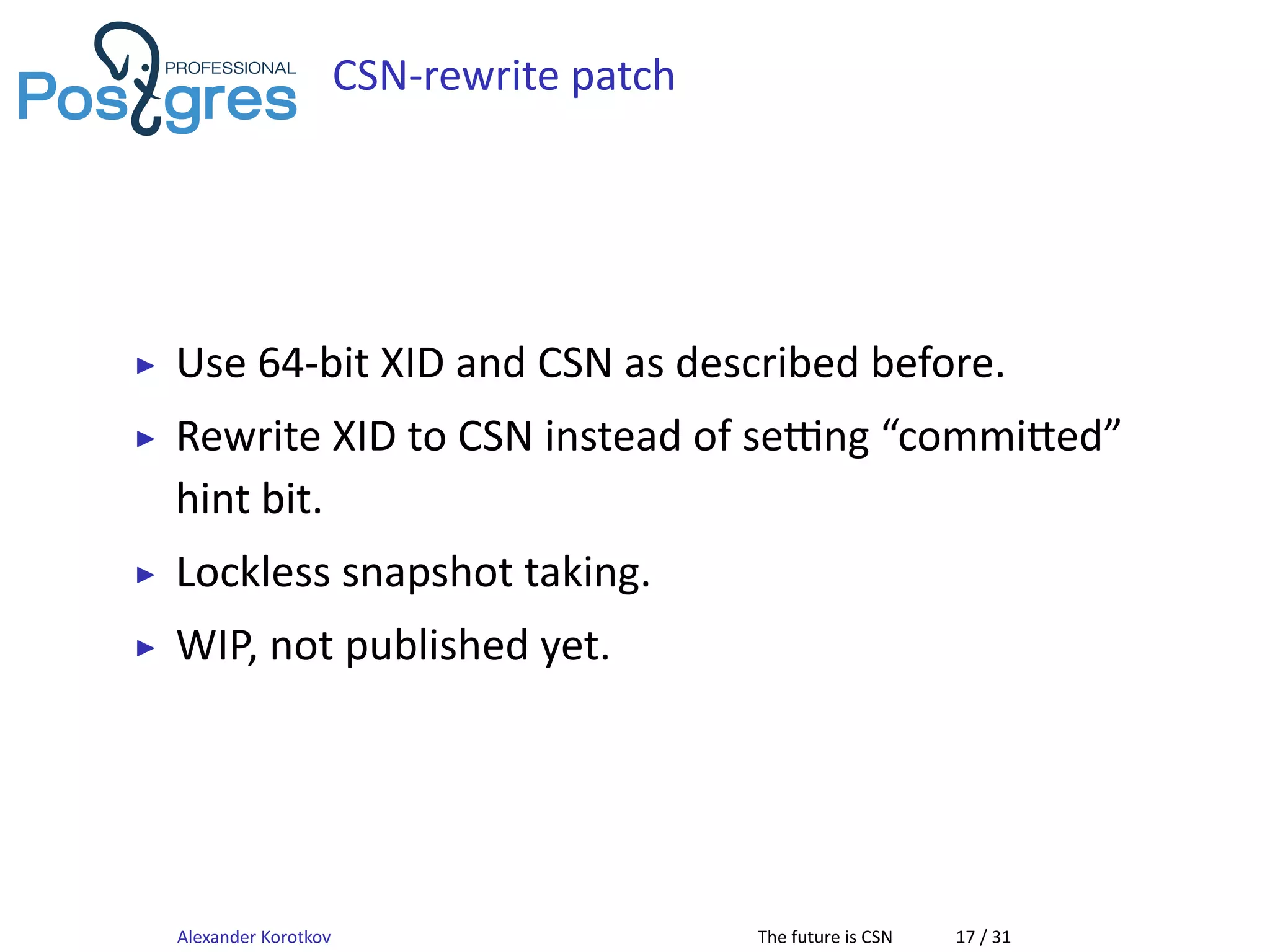 CSN-rewrite patch
▶ Use 64-bit XID and CSN as described before.
▶ Rewrite XID to CSN instead of se ng “commi ed”
hint bit.
▶ Lockless snapshot taking.
▶ WIP, not published yet.
Alexander Korotkov The future is CSN 17 / 31
 