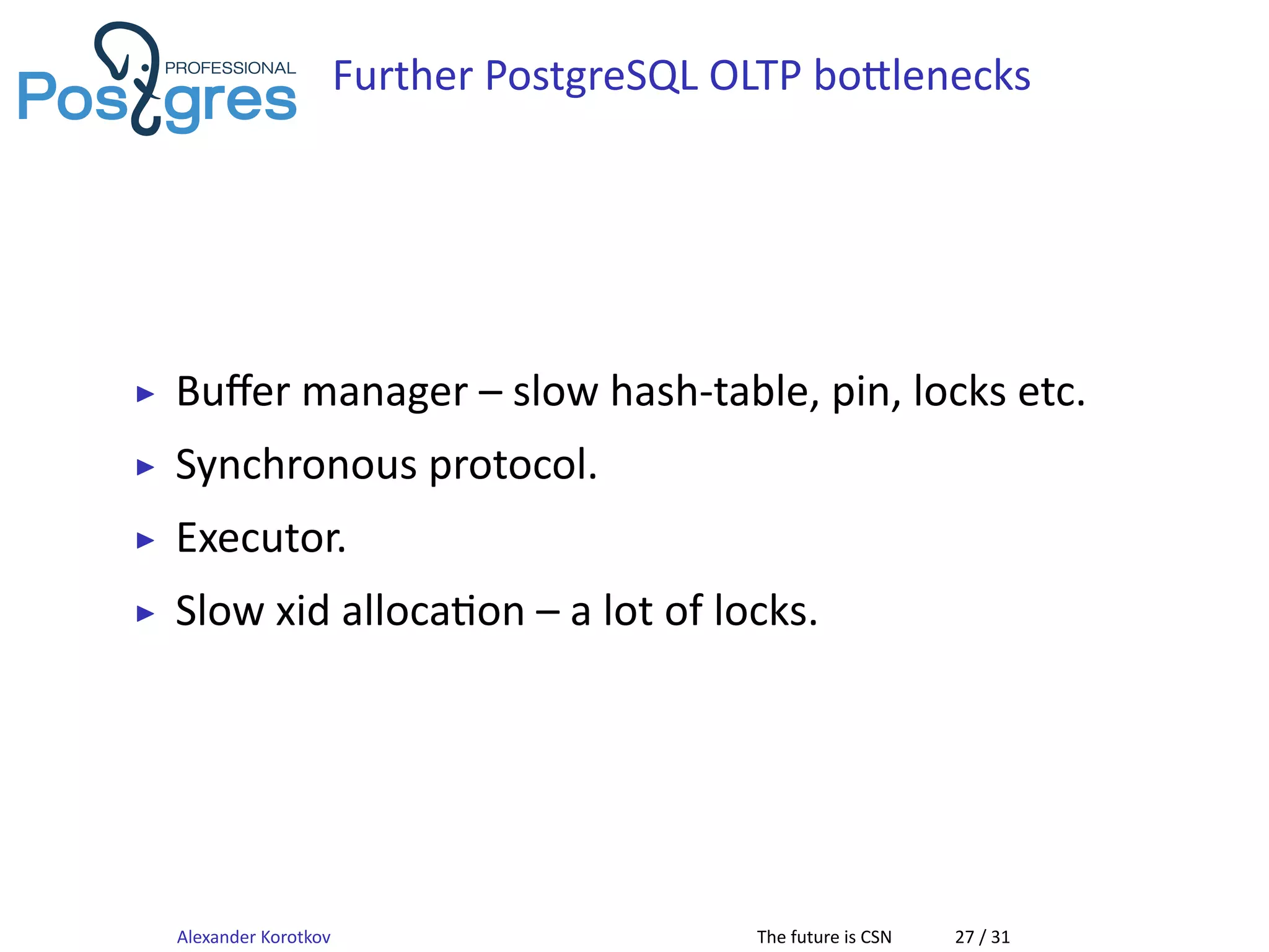 Further PostgreSQL OLTP bo lenecks
▶ Buﬀer manager – slow hash-table, pin, locks etc.
▶ Synchronous protocol.
▶ Executor.
▶ Slow xid alloca on – a lot of locks.
Alexander Korotkov The future is CSN 27 / 31
 