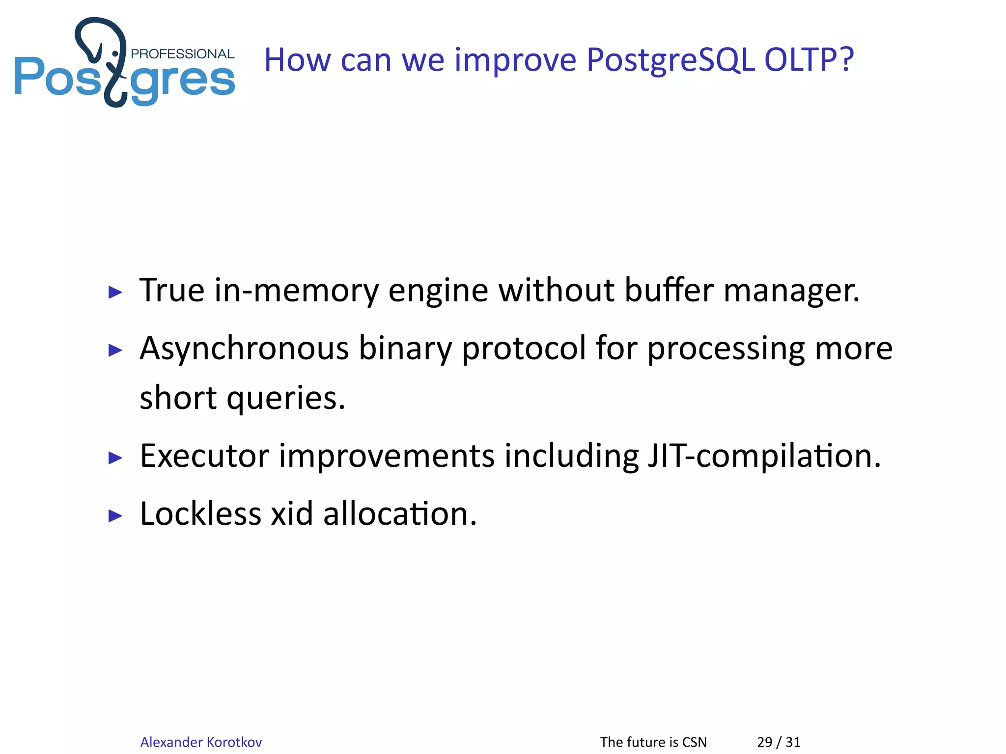 How can we improve PostgreSQL OLTP?
▶ True in-memory engine without buﬀer manager.
▶ Asynchronous binary protocol for processing more
short queries.
▶ Executor improvements including JIT-compila on.
▶ Lockless xid alloca on.
Alexander Korotkov The future is CSN 29 / 31
 