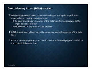 Dr. Sudip Roy 5
Direct Memory Access (DMA) transfer:
 When the processor needs to be accessed again and again to perform a
repeated data copying operation, then
 to save time & power, control of the data transfer lines is given to the
input device controller
 HOLD & HLDA are used for this process
 HOLD is sent from I/O device to the processor asking for control of the data
lines
 HLDA is sent from processor to the I/O device acknowledging the transfer of
the control of the data lines.
 