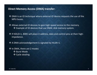 Dr. Sudip Roy 6
Direct Memory Access (DMA) transfer:
 DMA is an IO technique where external IO device requests the use of the
MPU buses.
 Allows external IO devices to gain high speed access to the memory.
 Example of IO devices that use DMA: disk memory system.
 If HOLD=1, 8085 will place it address, data and control pins at their high‐
impedance.
 A DMA acknowledgement is signaled by HLDA=1.
 In DMA, there are 2 modes
 Burst Mode
 Cycle stealing
 