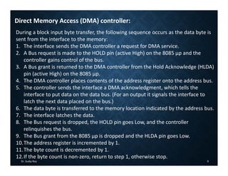 Dr. Sudip Roy 9
Direct Memory Access (DMA) controller:
During a block input byte transfer, the following sequence occurs as the data byte is
sent from the interface to the memory:
1. The interface sends the DMA controller a request for DMA service.
2. A Bus request is made to the HOLD pin (active High) on the 8085 µp and the
controller gains control of the bus.
3. A Bus grant is returned to the DMA controller from the Hold Acknowledge (HLDA)
pin (active High) on the 8085 µp.
4. The DMA controller places contents of the address register onto the address bus.
5. The controller sends the interface a DMA acknowledgment, which tells the
interface to put data on the data bus. (For an output it signals the interface to
latch the next data placed on the bus.)
6. The data byte is transferred to the memory location indicated by the address bus.
7. The interface latches the data.
8. The Bus request is dropped, the HOLD pin goes Low, and the controller
relinquishes the bus.
9. The Bus grant from the 8085 µp is dropped and the HLDA pin goes Low.
10.The address register is incremented by 1.
11.The byte count is decremented by 1.
12.If the byte count is non‐zero, return to step 1, otherwise stop.
 
