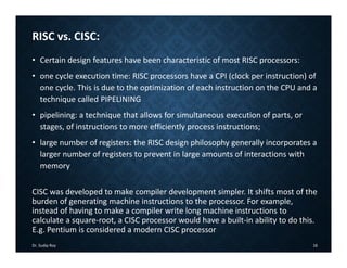 RISC vs. CISC:
• Certain design features have been characteristic of most RISC processors:
• one cycle execution time: RISC processors have a CPI (clock per instruction) of
one cycle. This is due to the optimization of each instruction on the CPU and a
technique called PIPELINING
• pipelining: a technique that allows for simultaneous execution of parts, or
stages, of instructions to more efficiently process instructions;
• large number of registers: the RISC design philosophy generally incorporates a
larger number of registers to prevent in large amounts of interactions with
memory
CISC was developed to make compiler development simpler. It shifts most of the
burden of generating machine instructions to the processor. For example,
instead of having to make a compiler write long machine instructions to
calculate a square‐root, a CISC processor would have a built‐in ability to do this.
E.g. Pentium is considered a modern CISC processor
Dr. Sudip Roy 16
 