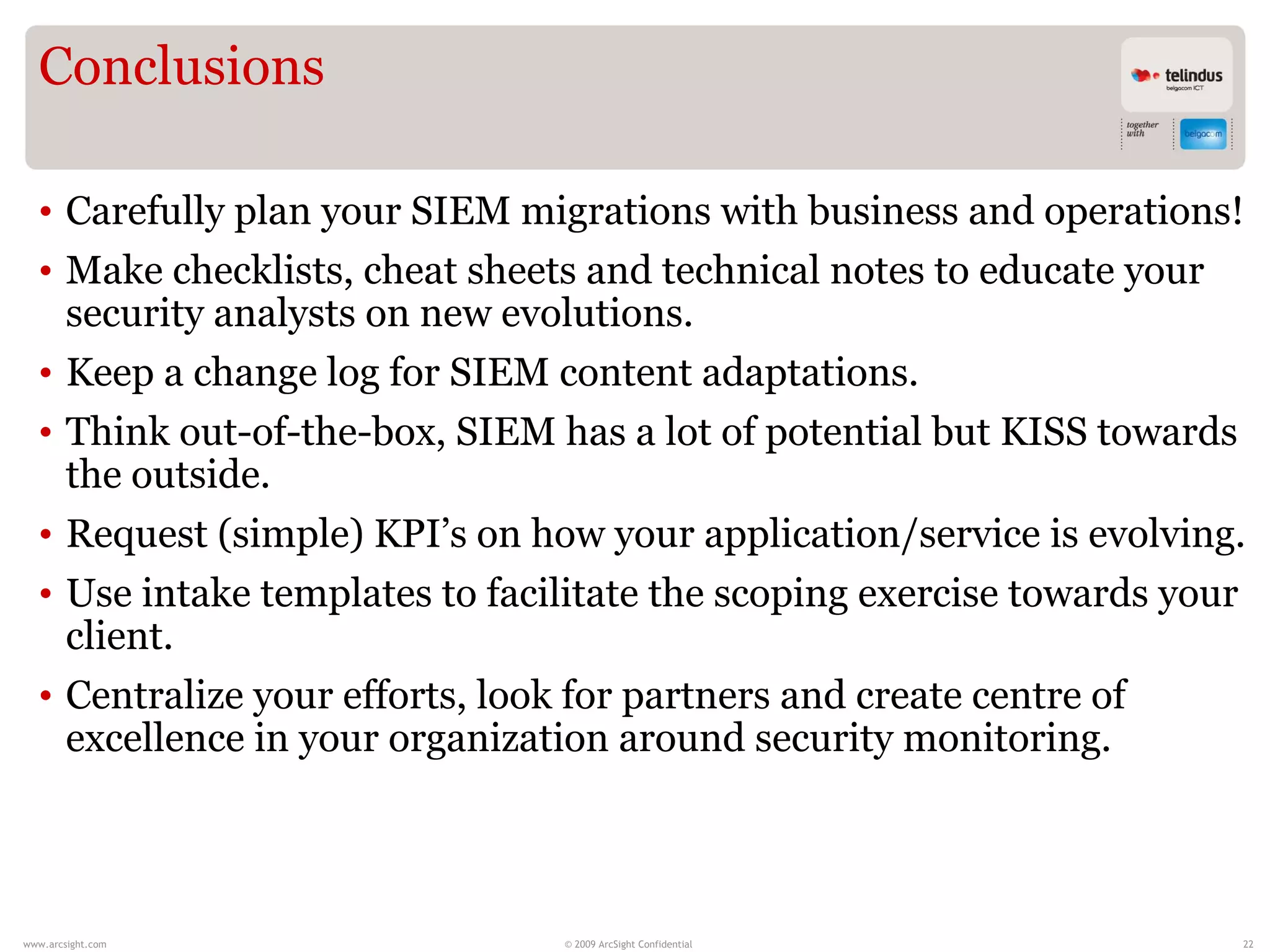 Conclusions

  • Carefully plan your SIEM migrations with business and operations!
  • Make checklists, cheat sheets and technical notes to educate your
    security analysts on new evolutions.
  • Keep a change log for SIEM content adaptations.
  • Think out-of-the-box, SIEM has a lot of potential but KISS towards
    the outside.
  • Request (simple) KPI’s on how your application/service is evolving.
  • Use intake templates to facilitate the scoping exercise towards your
    client.
  • Centralize your efforts, look for partners and create centre of
    excellence in your organization around security monitoring.



www.arcsight.com                © 2009 ArcSight Confidential           22
 