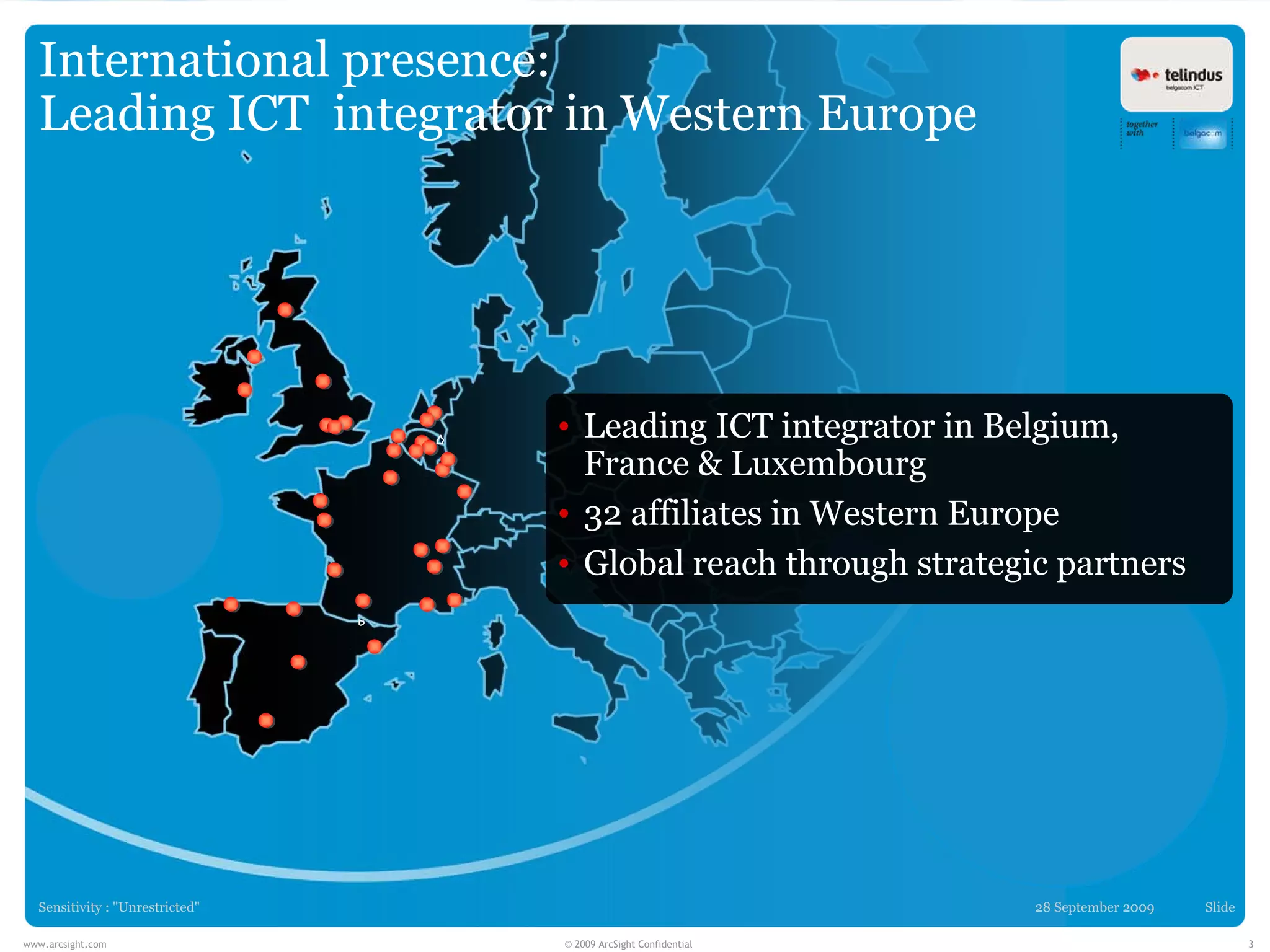 International presence:
  Leading ICT integrator in Western Europe




                                 • Leading ICT integrator in Belgium,
                                   France & Luxembourg
                                 • 32 affiliates in Western Europe
                                 • Global reach through strategic partners




  Sensitivity : "Unrestricted"                                  28 September 2009   Slide

www.arcsight.com                 © 2009 ArcSight Confidential                               3
 
