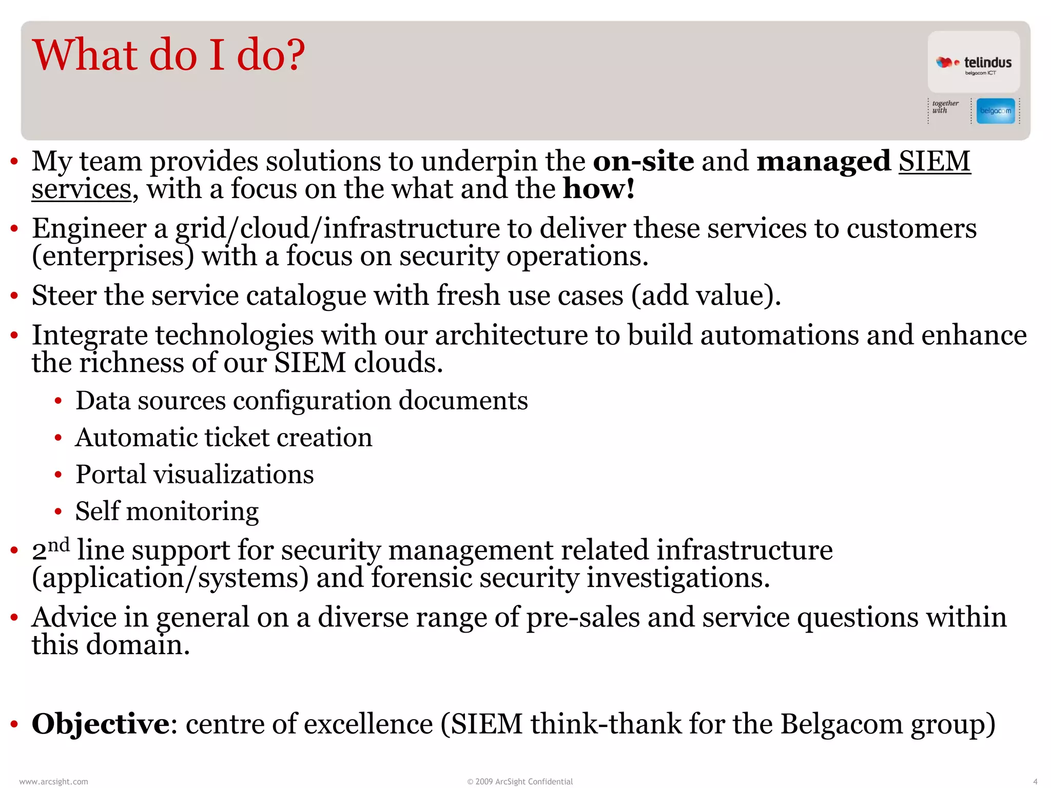 What do I do?

• My team provides solutions to underpin the on-site and managed SIEM
  services, with a focus on the what and the how!
• Engineer a grid/cloud/infrastructure to deliver these services to customers
  (enterprises) with a focus on security operations.
• Steer the service catalogue with fresh use cases (add value).
• Integrate technologies with our architecture to build automations and enhance
  the richness of our SIEM clouds.
       •    Data sources configuration documents
       •    Automatic ticket creation
       •    Portal visualizations
       •    Self monitoring
• 2nd line support for security management related infrastructure
  (application/systems) and forensic security investigations.
• Advice in general on a diverse range of pre-sales and service questions within
  this domain.

• Objective: centre of excellence (SIEM think-thank for the Belgacom group)
www.arcsight.com                           © 2009 ArcSight Confidential            4
 