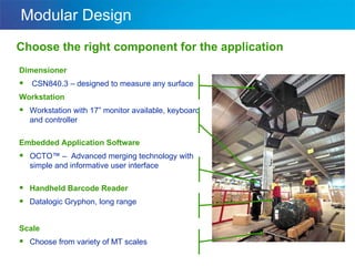 Modular Design Choose the right component for the application Dimensioner CSN840.3 – designed to measure any surface Workstation Workstation with 17” monitor available, keyboard and controller Embedded Application Software OCTO™ –  Advanced merging technology with simple and informative user interface Handheld Barcode Reader Datalogic Gryphon, long range Scale Choose from variety of MT scales 
