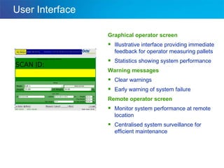 User Interface Graphical operator screen Illustrative interface providing immediate feedback for operator measuring pallets Statistics showing system performance Warning messages Clear warnings Early warning of system failure Remote operator screen Monitor system performance at remote location Centralised system surveillance for efficient maintenance 