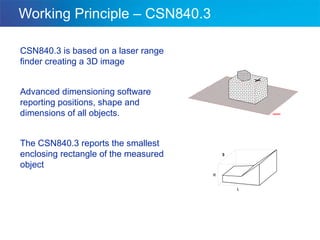 Working Principle – CSN840.3 CSN840.3 is based on a laser range finder creating a 3D image  Advanced dimensioning software reporting positions, shape and dimensions of all objects. The CSN840.3 reports the smallest enclosing rectangle of the measured object 