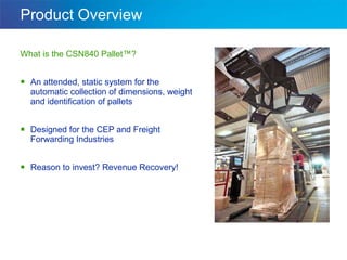 Product Overview What is the CSN840 Pallet™? An attended, static system for the automatic collection of dimensions, weight and identification of pallets Designed for the CEP and Freight Forwarding Industries Reason to invest? Revenue Recovery! 