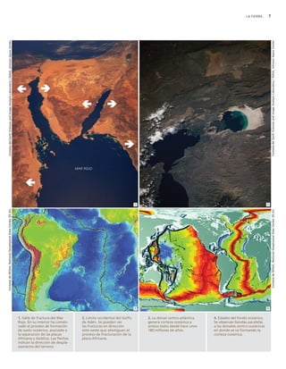 LA TIERRA      7
    Cortesía del Earth Sciences and Image Analysis Laboratory / NASA, Johnson Space Center




                                                                                                                                                                                                                                              Cortesía del Earth Sciences and Image Analysis Laboratory / NASA, Johnson Space Center
                                                                                                                                MAR ROJO




                                                                                                                                                                    1                                                                     2
Cortesía de NOAA, National Geophysical Data Center, EE.UU.




                                                                                                                                                                                                                                              Cortesía de NOAA, National Geophysical Data Center, EE.UU.




                                                                                                                                                                    3                                                                     4



                                                                                             1. Valle de fractura del Mar          2. Límite occidental del Golfo       3. La dorsal centro-atlántica   4. Edades del fondo oceánico.
                                                                                             Rojo. En su interior ha comen-        de Adén. Se pueden ver               genera corteza oceánica a       Se observan bandas paralelas
                                                                                             zado el proceso de formación          las fracturas en dirección           ambos lados desde hace unos     a las dorsales centro-oceánicas
                                                                                             de suelo oceánico, asociado a         este-oeste que atestiguan el         180 millones de años.           en donde se va formando la
                                                                                             la separación de las placas           proceso de fracturación de la                                        corteza oceánica.
                                                                                             Africana y Asiática. Las flechas      placa Africana.
                                                                                             indican la dirección de despla-
                                                                                             zamiento del terreno.
 