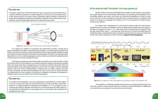 196 197
Para saber más…
El proyecto original de H. Hertz era demostrar que la variación de la polarización de las
sustancias dieléctricas produce un campo magnético. En el transcurso de sus experimentos,
se dio cuenta de que en sus manos tenía un dispositivo capaz de producir y detectar las
ondas electromagnéticas predichas por Maxwell y, mediante una serie de decisivos expe-
rimentos, en poco tiempo logró demostrar la existencia de esas ondas.
Para saber más…
En la óptica electromagnética, uno de los dispositivos transcendentes es la fibra óptica.
La cual es una guía de ondas que permite direccionar la onda. Estas fibras están fabri-
cadas con un material dieléctrico trasparente muy delgado (≈10-5
m) recubierto de otra
sustancia que facilita la reflexión total interna. El uso más importante de la fibra óptica es
la transmisión de información, la cual requiere de un control preciso de la dirección de
propagación de la onda.
Figura 25.5. Experimento de H. Hertz para emitir y recibir ondas electromagnéticas.
En la figura 25.5 puedes ver el esquema del experimento de Hertz. Consiste de un
emisor formado por dos esferas conectadas con una bobina. La corriente alterna inducida en la
bobina comunica a las esferas una gran cantidad de carga de signo opuesto, llegando a saltar
una chispa entre ellas. Por efecto de la bobina, esta descarga es oscilante. Si los argumentos de
Maxwell eran correctos, debería propagarse a través del aire una onda electromagnética de la
misma frecuencia con la que oscilaba el circuito.
El receptor para detectar estas ondas estaba constituido por un trozo de cable curvado
en forma de círculo, con dos esferas en sus extremos, para que, estando muy próximas, pudiese
saltar una chispa entre ellas, al reproducirse en el receptor la oscilación del emisor. Hertz fue
capaz de detectar estas ondas electromagnéticas aún cuando el receptor estuviese separado
muchos metros del emisor. Adicionalmente, comprobó que un espejo cóncavo era capaz
de hacer converger las ondas electromagnéticas tal como ocurría con las ondas luminosas.
Los experimentos de Hertz, además de confirmar las hipótesis de Maxwell, contribuyeron a
establecer que la luz es, en efecto, una onda electromagnética.
Figura 25.6. Las radiaciones u ondas electromagnéticas que constituyen el espectro electromagnético, EM.
Delasondasderadio“hertzianas”alosrayosgamma(γ)
Desde el éxito de la teoría de Maxwell hasta la época en que vivimos se ha produci-
do un gran avance en los conocimientos relacionados con las ondas electromagnéticas. En la
actualidad, sabemos que existen varios tipos de ondas electromagnéticas, las cuales, a pesar
de ser todas de la misma naturaleza (constituidas por los campos eléctrico y magnético que
oscilan en el tiempo y se propagan en el espacio a 3,0.108
m/s), presentan en ocasiones carac-
terísticas muy distintas.
En la figura 25.6, representamos en una escala los diversos tipos de ondas electro-
magnéticas que se conocen. Si detallas la escala con detenimiento, podrás notar que según su
frecuencia o longitud de onda (c = λ f), cada onda recibe una denominación especial: ondas
de radio, ultravioletas, rayos X… Recuerda que la frecuencia es el número de repeticiones por
unidad de tiempo; y la longitud de onda es la distancia que hay de pulso a pulso. El conjunto de
los tipos de ondas o radiaciones recibe el nombre de espectro electromagnético.
Como dijimos, la unidad de medida de la frecuencia en el Sistema Internacional es el
Hertz (Hz), ¿sabes en honor a quién lleva este nombre? Las ondas EM también se diferencian
en la forma en que se producen, lo cual veremos a continuación.
 