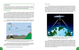 198 199
Figura 25.7. Ondas de radio emitidas por electrones acelerados en la antena de una estación emisora. Los vectores
verdes representan el campo eléctrico. El campo magnético entra en la hoja. La línea continua modela la onda OM
(onda media). Pantalla de simulación: Ondas de radio, http://phet.colorado.edu.
Figura 25.8. Retransmisión de señales de televisión o telefonía por medio de satélites estacionarios.
Éstos tienen este nombre porque su período rotación es igual al de la Tierra, así a un observador en la
superficie de la Tierra le parece que el satélite está inmóvil.
Ondas de radio
Las ondas de radio se emplean en estaciones de radiocomunicaciones o radiodifusión
para realizar sus transmisiones. Éstas son las que presentan frecuencias más bajas (103
Hz - 109
Hz),
esto es, en el orden de cien millones de vibraciones por segundo, te imaginarás lo rápido que os-
cilan, ¡a pesar de ser las de más baja frecuencia! En todas las estaciones de radio existen circuitos
eléctricos especiales que provocan la oscilación de electrones en la antena emisora. Por tanto,
tales electrones son acelerados en forma continua, y por ello, emiten las ondas de radio que trans-
portan los mensajes o programas de una estación, como se muestra en la figura 25.7.
Con respecto a la televisión, las emisoras tienen las mismas características que las on-
das de la radio, pero sus frecuencias son más elevadas, como puedes apreciar en la figura 25.7.
Microondas
Las microondas tienen una frecuencia más elevada que las anteriores. Estas ondas se
utilizan mucho en las telecomunicaciones para transportar señales deTV, o bien, transmisiones
telefónicas. De hecho, actualmente los sistemas radiotelefónicos que existen y que comunican
a los pueblos del mundo entre sí, se conectan mediante microondas. Además, las trasmisiones
de TV vía satélite de un país a otro, también se llevan a cabo con el empleo de este tipo de on-
das. En la figura 25.8 se muestra cómo se retransmiten las señales de televisión o telefonía por
satélites estacionarios como lo hace el satélite Simón Bolívar o el Francisco de Miranda.
El funcionamiento de esta retransmisión está fundamentado en el siguiente hecho:
puedes ver en directo, un partido de fútbol de la vinotinto que se está efectuando en otro
país, porque la señal de televisión (onda electromagnética, EM) se envía desde dicho país
hasta el satélite a casi 36.000 km de altura, y luego regresa a la Tierra. Esta señal es captada
por estaciones receptoras, que retransmiten a diversas regiones del país receptor. Como las
señales viajan a la velocidad de la luz c, tardan en ir hasta el satélite y regresar a la Tierra un
tiempo muy corto. Esta maravilla tecnológica, te permite apreciar casi en vivo lo que sucede
en otro país. ¡Gracias Maxwell, Hertz…!
Para que comprendan en qué consiste el proceso de producción de las ondas de radio
y cómo se trasmiten entre dos estaciones (receptora-emisora), les sugerimos interaccionar con
el simulador de la actividad experimental disponible en la siguiente dirección:
http://phet.colorado.edu/en/simulation/radio-waves
Para saber más…
Newton empleó por primera vez la palabra latina spectrum para denominar el conjunto
de colores que observó al hacer pasar luz blanca (visible al ojo humano) por un prisma
rectangular que elaboró él mismo. Este es el origen de la palabra espectro.
 