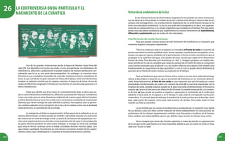 204 205
Una de las grandes controversias desde la época de Newton hasta fines del
siglo XIX, fue dilucidar si la luz era una onda o si era una partícula. Los fenómenos de
interferencia, difracción y polarización se podían explicar de manera satisfactoria con-
siderando que la luz es una onda electromagnética. Sin embargo, se conocían otros
fenómenos que resultaban imposibles de entender mediante la teoría ondulatoria de
la luz, lo que constituía un gran reto para los físicos de la época. Entre esos fenómenos
estaban: la radiación emitida por los objetos calientes, el espectro de líneas (líneas de
ondas de diferentes longitudes emitidas por los átomos en una descarga gaseosa) y el
efecto fotoeléctrico.
Hubo que admitir que la luz tiene un comportamiento dual, es decir, para ex-
plicar ciertos fenómenos (interferencia, difracción y polarización) hay que considerarla
como una onda, pero en otras situaciones (radiación de cuerpo negro, efecto Compton
y efecto fotoeléctrico) la luz se nos revela como si estuviese constituida de corpúsculos
(fotones) que tienen energía de valor definido (cuantos). Para explicar esto se genera-
ron cambios radicales en la concepción de la luz y de la materia, como son la dualidad
onda-partícula y la cuantización de la energía.
La energía de un fotón es proporcional a la frecuencia de la radiación y, en un
sistema determinado, un fotón puede ser emitido o absorbido durante una transición
del sistema de un nivel de energía a otro. La teoría de los fotones fue apoyada por mu-
chos otros experimentos ya conocidos, como la producción de rayos X y la producción
de pares electrón-positrón. En este nuevo enfoque, la energía no sería una cantidad
que varía en forma continua como se había concebido durante muchos siglos, sino
que estaría cuantizada. Encontrarás en esta lectura una breve revisión de los experi-
mentos claves, que contribuyeron a sustentar la revolucionaria teoría cuántica.
Naturalezaondulatoriadelaluz
En las diversas lecturas de electricidad y magnetismo has podido ver cómo evoluciona-
ron las ideas de la Física desde el modelo de acción a distancia de Newton hasta la idea de los
campos electromagnéticos. Un acontecimiento importante fue la confirmación de que la luz
tenía una naturaleza ondulatoria. La luz es una onda electromagnética, es decir, una superpo-
sición de un campo eléctrico y un campo magnético que cambian en el tiempo. Por esta razón,
posee una naturaleza ondulatoria que experimenta los mismos fenómenos de interferencia,
difracción y polarización que las ondas de otra naturaleza.
Interferencia de ondas luminosas
Para que puedas conocer acerca de este fenómeno de interferencia es necesario que
revisemos algunos conceptos importantes.
Para una onda que viaja en el espacio, se considera el frente de onda al conjunto de
puntos que tienen la misma amplitud y fase. Así por ejemplo, cuando lanzas una piedra a un es-
tanque con agua en reposo, alrededor de la perturbación se forma círculos concéntricos que se
propagan en la superficie del agua, a los bordes de estos círculos que viajan se les denominan
frentes de onda. Para describir este fenómeno, en 1687 C. Huygens propuso un modelo bas-
tante sencillo en el cual se considera que: todos los puntos de un frente de onda se comportan
cono fuentes puntuales que producen a su vez ondas esféricas secundarias. Este modelo está
fundamentado en argumentos de tipo geométrico y con el cual se puede ubicar fácilmente la
posición de un frente de onda e incluso su evolución en el tiempo.
Para un fenómeno que varía en forma cíclica, como es el caso de la onda electromag-
nética, la fase indica la situación en que se encuentra tal fenómeno en un momento determi-
nado. Matemáticamente, la fase de una onda es una expresión que está formada por cuatro
propiedades fundamentales las cuales son: número de onda (k) la cual está relacionada con la
longitud de onda, variable espacial (puede ser x, para una onda unidimensional), la frecuencia
angular (ω), que es la frecuencia de vibración de la fuente, la variable temporal (t), y la constan-
te de fase (φ) que puede ser positiva o negativa y representa el corrimiento de la onda hacia
adelante o hacia atrás en el espacio o en el tiempo. A cada onda le corresponde una función
matemática, la cual está determinada por la amplitud de la onda y la fase que la describe, tanto
para cada punto del espacio, como para cada instante de tiempo. Dos ondas están en fase
cuando sus fases φ coinciden.
La luz emitida por un cuerpo incandescente es producida por la oscilación muy rápida
de sus átomos; cada uno vibra y emite radiación de forma independiente. En este proceso, las
oscilaciones de los átomos experimentan cambios muy frecuentes y erráticos en el tiempo.
Estos cambios son imperceptibles para tu ojo, debido a que ocurren en tiempo muy cortos.
Ahora imagina que tienes dos fuentes radiantes, si tratas de percibir la superposición
de la luz que emite cada fuente se te hace imposible, debido a que sus ondas no están en fase,
cada una“va por su lado”.
La controversia onda-partícula y el
nacimiento de la cuántica
26
 
