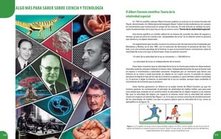 218 219
ElAlbertEinsteincientífico:Teoríadela
relatividadespecial
En 1905 el científico alemán Albert Einstein publicó un artículo en la revista Annalen der
Physik, denominado Zur Elektrodynamik bewegter Körper (Sobre la electrodinámica de cuerpos
en movimiento) que revolucionó el campo de las ciencias. En este artículo se señalan los prin-
cipios fundamentales de lo que hoy en día se conoce como“Teoría de la relatividad especial”.
Esta teoría significó un cambio radical en la manera de concebir las ideas de espacio y
tiempo, ya que se toma en cuenta a las “propiedades de la luz”en la relación entre la persona
que observa y el objeto observado.
Un experimento que resultó crucial en la construcción de esta teoría fue el realizado por
Michelson y Morley, en el año 1887, con la intención de demostrar la existencia del éter. Con
éste, y en una extraña paradoja de la historia, lo que se encontró fueron conclusiones sobre la
velocidad de la luz a las que se llamó leyes. Éstas se podrían resumir:
• El valor de la velocidad de la luz es constante, c = 300.000 km/s.
• La velocidad de la luz es independiente de la fuente.
Estas leyes muestran que la velocidad de la luz es la misma para todos los observadores
inerciales quienes siempre medirán el mismo valor, independientemente de que la fuente esté
en reposo o moviéndose a velocidad constante. Imagínate por un momento que tienes una
linterna en tu mano y estás buscando un objeto en un cuarto oscuro. Si estando en reposo
alumbras al objeto el rayo de luz sale de tu linterna a rapidez (c), pero también saldrá a velocidad
(c). Si acercas o alejas la linterna, la velocidad de la luz no cambia, aunque haya cambiado el
movimiento de la fuente que la produce.
Estos hechos generaron un dilema en la audaz mente de Albert Einstein, ya que los
mismos parecen no corresponder al principio de relatividad de Galileo Galilei, que para este
caso señala que, estando en un sistema móvil, la velocidad de un objeto respecto a un sistema
fijo será: la velocidad del objeto con respecto al sistema móvil más la velocidad del sistema
móvil con respecto al sistema fijo (figura 1.a). Es lo que se conoce como ley de transformaciones
de las velocidades de Galileo. Ley que no parece aplicar para la velocidad de la luz, como se
ejemplifica en la figura 1b.
Figura 1. a) La rapidez con la que el joven lanza la pelota respecto a la Tierra, será la rapidez con que él corre más la
rapidez de la pelota con respecto al joven; b) Si el joven “lanza” un rayo de luz, la velocidad de este será 300.000 km/s,
independientemente de la rapidez con que el muchacho corra.
Algo más para saber sobre Ciencia y Tecnología
 