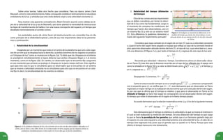 220 221
Sobre estas teorías, había otro hecho que considerar. Para esa época James Clerk
Maxwell, como lo viste anteriormente, había conseguido establecer teóricamente la naturaleza
ondulatoria de la luz, y señalaba que esta onda debería viajar a una velocidad constante (c).
Para resolver esta aparente contradicción, Albert Einstein asumió como válidas las le-
yes de la velocidad de la luz y las de Maxwell y por tanto planteó la necesidad de reestructurar
las leyes de transformación de Galileo. Con una nueva concepción del espacio y el tiempo que
desafiaba tremendamente al sentido común.
Los postulados acerca de cómo hacer tal reestructuración son conocidos hoy en día
como principio de la relatividad especial, y tres de sus más importantes ideas te las presenta-
mos a continuación:
1. Relatividad de la simultaneidad
Imagínate por un momento que estás en el centro de la plataforma que une a dos vago-
nes de un tren que se desplaza hacia la derecha y a ambos extremos de los vagones se produce
un“chispazo de luz”como se muestra en la figura 2(a). Tú dirás que los chispazos en el interior
se produjeron simultáneamente si logras detectar que ambos chispazos llegan a ti al mismo
momento, como en la figura 2(b). En cambio, un observador que se encuentra fijo, aseguraría
en ese momento que primero se produjo el chispazo en la parte trasera del tren. Esto significa
que para este caso lo que es simultáneo para un observador que se encuentra en un sistema
que se mueve a velocidad constante no es simultáneo para otro que se encuentra en un siste-
ma fijo. Es decir, la simultaneidad de los eventos es relativa.
Considera que viajas sentado en el vagón de un tren (S’) que va a velocidad constante
u y que el techo del vagón tiene pegado un espejo que refleja un rayo de luz enviado desde el
piso, para éste observador ubicado dentro del tren (S’), el rayo de luz, cuya velocidad es c, reco-
rrió una distancia 2D (figura 3 a) y por tanto el tiempo en ir y regresar de este rayo de luz será:
Recuerda que velocidad = distancia / tiempo. Consideremos ahora un observador ubica-
do en Tierra (S), éste dirá que la distancia recorrida por el rayo de luz reflejado por el espejo será
como la señalada en la figura 3(b) y su valor se determinará como: y el tiempo
en ir y regresar es:
Despejando , tenemos:
Como en esta ecuación siempre se va a cumplir que , entonces comparando
con la ecuación para , se verifica que , esto demuestra que un observador en Tierra
registrará un mayor tiempo en la realización de ese evento que uno colocado dentro del vagón.
Es por eso que se afirma que el tiempo es relativo y que para el observador en Tierra se ha
dilatado el tiempo (se hace más largo) en comparación con el observador dentro del vagón.
Al tiempo que mide el observador en el vagón se le llama tiempo propio.
Se puede demostrar que la relación matemática entre y es de la siguiente manera:
			 Donde
Esto demuestra que el tiempo es relativo a la velocidad a la que se mueva el sistema en
el cual se esté realizando la medición del tiempo. De esta dilatación del tiempo es que surge
lo que se llama la paradoja de los gemelos que señala que si un hermano gemelo viaja por
el espacio en una nave espacial a una velocidad próxima a la velocidad de la luz, al cabo de un
tiempo éste regresará más joven que el gemelo que se quedó en la Tierra. Porque para este
último el tiempo transcurre más lentamente.
a)
b)
Figura 2. a) Se producen chispazos de luz a los extremos de un tren con dos observadores colocados en el
centro, uno en tierra y otro sobre el tren; b) si el observador en tierra asegura que los chispazos de luz se
produjeron simultáneamente el observador en el tren dirá que no fueron simultáneos.
2. Relatividad del tiempo (dilatación
del tiempo)
Otra de las consecuencias importantes
que se deben considerar, por tomar la veloci-
dad de la luz como ley fundamental, surge es
al momento de comparar las mediciones del
tiempo que hacen dos observadores, uno en
un sistema fijo (S) y otro en un sistema móvil
(S’). Esta diferencia la podemos demostrar a
través del siguiente“experimento pensado”.
Figura 3. En la figura se muestran las diferencias en la
medida del tiempo que harán dos observadores; a) uno
colocado dentro de un sistema móvil y b) otro fijo colocado
en Tierra.
a)
b)
’
’
 