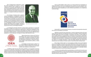 230 231
Como se puede detallar, el IVIC ha sido y es el centro pionero de la investigación en
nuestro país desde sus inicios en la década de los 50, es gracias a él y otros institutos tecno-
científicos de la nación que surge la necesidad de gestionar la innovación tecnológica y cien-
tífica de manera formal respaldada por un ente ministerial especializado y con un significativo
fundamento legal.
Marcel Roche, primer director del IVIC.
Pero su infraestructura y potencial no, a pesar
del revuelo sociopolítico de la nación. En 1959 fue
creado, por decreto el IVIC, y dirigido por el Dr. Mar-
cel Roche por una década. Dicho instituto autónomo
tenía como finalidad investigar en áreas cómo la Bio-
logía, la Medicina, la Física, la Química y las matemá-
ticas para el desarrollo tecnológico e innovación de la
nación, con un especial servicio para el ejecutivo na-
cional.
Con el tiempo, el instituto creció y capacitó a
muchas investigadoras e investigadores venezolanos
de excelente rendimiento académico, becando a mu-
chos de éstos en el extranjero. Con más de 50 años de
servicio, el IVIC ha promovido innovaciones tecnológi-
cas en áreas como la Ingeniería, la Química, la Física, la
biología y otras ciencias aplicadas. De las investigado-
ras e investigadores formados en él se han generado
grandes especialistas que han migrado, innovando y
gestando otros institutos de prestigiosos estudios en
sectores de la Ciencia y la Tecnología venezolana.
La capacidad de innovación del IVIC ha tenido impacto importante en el desarrollo
tecnológico y científico de la nación, pues ha promovido la fundación de otras instituciones,
como la Fundación para la Investigación en Hidrocarburos y Petroquímica (INTEVEP) en 1976,
que ha desarrollado avances en la industria del petróleo. Para 1982, con la participación de
especialistas en Biofísica del IVIC, se funda el Instituto de Estudios Avanzados (IDEA) que ofrece
posgrados en ciencias aplicadas e investigación en Agro, Salud, Educación y otras.
Además de promover el avance de la Ciencia y
la Tecnología, el IVIC cuenta con diversos departamen-
tos de estudios de pregrado y postgrado que realizan
investigaciones y promueven la innovación, generan-
do conocimientos importantes y vitales para el desa-
rrollo científico, social, económico, político y cultural
de Venezuela.
Un ejemplo de servicio para la nación es el
que brinda la Biblioteca Marcel Roche del IVIC, que
es uno de los centros de referencia de información
científica más completos en Latinoamérica.
La biblioteca recibe cerca de 4.500 revistas periódicas y ha incorporado las técnicas
modernas de la informática, disponible para el público en general. También ha incorporado
programas de atención para la investigación en Antropología, Bioquímica, Ecología, Fisiología,
Biofísica, Genética humana, Inmunología y Microbiología, Biología de la reproducción humana,
Estudios sociales de la Ciencia, Física, Matemáticas, Química, Física médica y modelos aleatorios.
GraciasalIVIC,ysusotrosinstitutoshermanos,enlanaciónsehaimpulsadoeldesarrollo
de la Ciencia, la Tecnología y la Innovación.
Sabiendo lo esencial de estas instituciones y a partir de organismos previos de menor
rango, el Ejecutivo Nacional crea el Ministerio de Ciencia y Tecnología en 1999, (hoy, Ministerio
del Poder Popular para Ciencia, Tecnología, e Innovación) cuya misión es hacer posible un
nuevo modelo productivo y de generación de conocimiento, más humanista y democrático.
Para lograrlo tiene la responsabilidad de conformar y mantener el Sistema Nacional de Ciencia,
Tecnología e Innovación (SNCTI) e impulsar procesos de investigación, innovación, producción
y transferencia de conocimientos, con pertinencia a los problemas y demandas fundamentales
que afectan a la sociedad venezolana, a través del trabajo liberador. Esto favorecerá la
transformación de la realidad y el alcanzar mayores niveles de bienestar y felicidad social.
Para el logro de dicha misión, en el año siguiente, el Estado crea la Ley de Orgánica
de Ciencia, Tecnología e Innovación, que sustenta legalmente al nuevo ministerio. Esta ley se
diseña con el objetivo de enmarcar“la generación de una ciencia, tecnología, innovación y sus
aplicaciones, con base en el ejercicio pleno de la soberanía nacional, la democracia participativa
y protagónica, la justicia y la igualdad social, el respeto al ambiente y la diversidad cultural,
mediante la aplicación de conocimientos populares y académicos”.
Con base en esto, podemos afirmar que Venezuela es un territorio de innovación y que
su futuro se ve prometedor, si en ellos hay la participación de todas las ciudadanas y ciudadanos
para poder dar buen uso a estos espacios del conocimiento, el aprendizaje y el descubrimiento,
logrando enmarcar al país hacia el éxito.
 