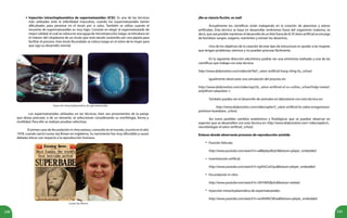 240 241
Inyección intracitoplasmática de espermatozoides (ICSI). Es una de las técnicas
más utilizadas ante la infertilidad masculina, cuando los espermatozoides tienen
dificultades para penetrar en el óvulo por sí solos. También se utiliza cuando el
recuento de espermatozoides es muy bajo. Consiste en elegir el espermatozoide de
mejor calidad, el cual se coloca en una aguja de microinyección; luego, se introduce en
el interior del citoplasma de un óvulo que está siendo sostenido por una pipeta para
facilitar el proceso. Este óvulo fecundado se coloca luego en el útero de la mujer para
que siga su desarrollo normal.
Inyección intracitoplasmática de espermatozoides.
Los espermatozoides utilizados en las técnicas, bien sea provenientes de la pareja
que desea procrear, o de un donante, se seleccionan considerando su morfología, forma y
motilidad. Para ello se realizan pruebas selectivas.
El primer caso de fecundación in vitro exitoso, conocido en el mundo, ocurrió en el año
1978, cuando nació Louise Joy Brown en Inglaterra. Su nacimiento fue muy difundido y causó
debates éticos con respecto a la reproducción humana.
¡No es ciencia ficción, es real!
Actualmente los científicos están trabajando en la creación de placentas y úteros
artificiales. Esta técnica se basa en desarrollar embriones fuera del organismo materno, es
decir, que sea posible mantener el desarrollo de un feto fuera de él. El útero artificial se encarga
de bombear sangre, oxígeno, nutrientes y extraer los desechos.
Uno de los objetivos de la creación de este tipo de estructuras es ayudar a las mujeres
que tengan problemas uterinos y no puedan procrear fácilmente.
En la siguiente dirección electrónica podrás ver una entrevista realizada a una de las
científicas que trabaja con esta técnica:
http://www.dailymotion.com/video/xb7kd1_utero-artificial-hung-ching-liu_school.
Igualmente observarás una simulación del proceso en:
http://www.dailymotion.com/video/xqz33c_utero-artificial-el-co-cultivo_school?ralg=meta2-
only#from=playrelon-1.
También puedes ver el desarrollo de animales en laboratorio con esta técnica en:
http://www.dailymotion.com/video/xq0w7c_utero-artificial-la-cabra-ectogenesica-
yoshinori-kuwabara_school,
Así como posibles cambios anatómicos y fisiológicos que se pueden observar en
especies que se desarrollen con esta técnica en: http://www.dailymotion.com/ video/xqebcm_
neurobiologia-el-utero-artificial_school,
Enlaces donde observarás procesos de reproducción asistida
Punción folicular
http://www.youtube.com/watch?v=aB8q4qvMJqY&feature=player_embedded
Inseminación artificial
http://www.youtube.com/watch?v=tgSHsCoGUys&feature=player_embedded
Fecundación in vitro
http://www.youtube.com/watch?v=DhYtWGfIpSc&feature=related
Inyección intracitoplasmática de espermatozoides
http://www.youtube.com/watch?v=ws9XARtCNGw&feature=player_embedded
•
•
•
•
Louise Joy Brown
•
 