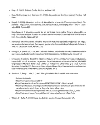 • Karp , G. (2005). Biología Celular. México: McGraw Hill.
• Klug, W.; Cumings, M. y Spencer, CH. (2006). Conceptos de Genética. Madrid: Prentice Hall
Iberia.
• Kuldell, N. (2005). Genética I: las leyes de Mendel sobre la herencia. [Documento en línea]. Dis-
ponible: http://www.visionlearning.com/library/module_viewer.php?mid=129&l=s [Con-
sulta 2012, Agosto 20].
• Menchada, A. El discreto encanto de las partículas elementales. Recurso disponible en:
http://bibliotecadigital.ilce.edu.mx/sites/ciencia/volumen2/ciencia3/068/htm/discreto.
htm. (Consultado: Agosto, 2012)
• Naturaleza educativa. Portal educativo de Ciencias Naturales aplicadas. Disponible en: http://
www.natureduca.com/anat_funcreprod_gestac.php. Asociación Española para la Cultura, el
Arte y la Educación (ASOCAE O.N.G.D.)
• Paniagua, A y otros. (sf) LABDEMFI Recurso en línea. Disponible en: http://webdelprofesor.
ula.ve/ciencias/labdemfi/electrostatica/html/electrostatica.html (Consulta: Julio, 2012)
• Simulador de sistema de control eléctrico. (Recurso en línea) http://www.ree.es/educacion/
controla/El portal educativo argentino. http://www.educ.ar/recursos/ver?rec_id=14472
Organización Mundial de la Salud (2009) Las radiaciones ultravioleta y la salud humana.
Nota descriptiva No 135, Recurso en línea, disponible en: http://www.who.int/mediacentre/
factsheets/fs305/es/index.html (Consulta: Agosto, 2012)
• Solomon, E., Berg, L., Ville, C. (1998). Biología. México: McGraw-Hill Interamericana.
Enlaces de interés
• http://www.genome.gov/25019
• http://www.saber.ula.ve/bitstream/123456789/16704/1/bioetica1.pdf
• http://aportes.educ.ar/biologia/nucleo-teorico/estado-del-arte/un-plan-maestro-de
sarrollo-embrionario/cómo_se_logra_la_especializaci.php
• http://www.elmundo.es/especiales/2003/02/salud/genetica/descifrar_la_vida.
• http://www.mhhe.com/physsci/chemistry/essentialchemistry/flash/hyb
• Wilson, J. y Buffa, A. (2003) Física. 5ta. Edición Mexico: Pearson Educación. S.A.
 