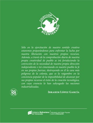 Ministerio del Poder Popular
para la Educación
Sólo en la ejercitación de nuestro sentido creativo
estaremos preparándonos para enfrentar la lucha por
nuestra liberación con nuestros propios recursos.
Además, a través de la comprobación diaria de nuestra
propia creatividad de pueblo se irá fortaleciendo la
convicción de la necesidad de nuestra propia dirección
independiente e irá cimentando en nuestro pueblo la fe
en sus propias fuerzas, destruyendo en él la cara más
peligrosa de la colonia, que es la raigambre en la
conciencia popular de la imposibilidad de alcanzar por
sus propios recursos el éxito de la creación tecnológica,
con cuya creencia lo han subyugado las naciones
industrializadas.
Ibrahim López García
 