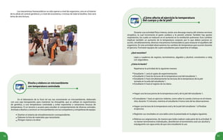 52 53
Diseña y elabora un microambiente
con temperatura controlada
En el laboratorio de tu liceo tal vez sea conveniente un microambiente, elaborado
con una caja transparente, para mantener las Drosophila, que se utilizan en experimentos
de genética, a una temperatura controlada y evitar exponerlas a variaciones bruscas de
temperatura. O un terrario o acuario para estudiar el comportamiento de diversos animales.
Anímate a diseñar y construir un microambiente con tus compañeros y compañeras de equipo.
Diseñen el sistema de retroalimentación correspondiente.
Elaboren la lista de materiales que necesitarán.
¡Pongan manos a la obra!
•
•
•
¿Cómo afecta el ejercicio la temperatura
del cuerpo y de la piel?
Estudiante 2: hará las lecturas de la temperatura oral del estudiante 1.
Estudiante 3: hará simultáneamente las lecturas de la temperatura de la piel
tomada en la axila del estudiante 1.
Estudiante 4: hará el registro de los datos.
Hagan una lectura previa de la temperatura oral y de la piel del estudiante 1.
El estudiante 1 hará un ejercicio violento, como saltar la cuerda o brincar en el mismo
sitio, durante 15 minutos, mientras el estudiante 4 toma nota de las observaciones.
Hagan una lectura de la temperatura oral y de la piel del estudiante 1 al finalizar
el ejercicio.
Registren sus resultados en una tabla como la presentada en la página siguiente.
Rótense sus asignaciones, de manera que todos realicen cada parte de la actividad. Si
no tienen termómetros individuales, desinfecten el termómetro oral con alcohol y
enjuáguenlo con agua antes de que otro estudiante lo use.
•
•
•
•
•
•
•
•
•
Durante una actividad física intensa, existe una descarga masiva del sistema nervioso
simpático, la cual incrementa el gasto cardíaco y la presión arterial. También hay ajustes
respiratorios, los cuales se traducen en el aumento en la ventilación pulmonar. Esos cambios
implican también un aumento de la temperatura corporal, por lo que deben ponerse en
acción, simultáneamente, diversos mecanismos homeostáticos para restaurar el equilibrio del
organismo. En esta actividad observaremos los cambios de temperatura que ocurren durante
el ejercicio. Formarán equipos de cuatro estudiantes para repartirse el trabajo.
¿Qué necesitan?
Lápiz y cuaderno de registro, termómetros, algodón y alcohol, cronómetro o reloj
con segundero.
¿Cómo lo harán?
Repártanse la actividad de la siguiente manera:
Estudiante 1: será el sujeto de experimentación.
Los mecanismos homeostáticos no sólo operan a nivel de organismo, sino en el interior
de la célula (el control genético) y a nivel de ecosistema, e incluso de toda la biosfera. Esto será
tema de otra lectura.
 