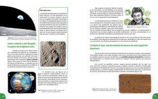 58 59
Figura18.3. Primera imagen de la Tierra vista desde la
Luna. Tomada gracias a la misión del Apolo VIII en 1968.
Para saber más…
La huella de Neil Amstrong y su experiencia
lunar marcaron un hito importante en la
observación de nuestro planeta y de los
otros en la galaxia. Al estudiar la atmósfera,
los suelos, y la Geología de algunosdeéstos,
loscientíficosdelosproyectosdeexploración
espacial aprendieron que aún nos queda un
universo muy amplio por analizar y que la
humanidad aún tiene mucho que aprender
sobre su misma especie y el planeta en el
que vive. En ese contexto surge la hipótesis
Gaia de James Lovelock y Lynn Margulis.
JamesLovelockyLynnMargulis,
lospadresdelahipótesisGaia
Cuando se iniciaron los viajes al espa-
cio a mediados del siglo XX, las investigacio-
nes en esta área tomaron importancia a nivel
global y participaron una variedad de cientí-
ficos del mundo; entre éstos, uno de los más
particulares fue el británico James Lovelock
(figura 18.4), quien en 1957 creó un detector
de captura de electrones, un aparato que era
capaz de detectar una parte entre un trillón en
el ambiente de determinadas sustancias.
Figura 18.4. James Lovelock (1919), el controversial
científico creador de la hipótesis Gaia.
El científico inicia sus labores en la
agencia espacial estadounidense NASA en
1961, y allí se le encomienda la labor de par-
ticipar en el proyecto de detección de vida en
otros planetas, como Marte y Venus, interesán-
dose en estudiar la composición química de la
atmósfera de ambos planetas cercanos y com-
pararla con la del planeta Tierra.
Este proyecto le permitió diseñar la hipóte-
sis de Gaia junto a la microbióloga Lynn Margulis
(figura 18. 5). Dicha hipótesis fue muy controversial
al estudiar al planeta bajo un enfoque fisiológico, es
decir, ellos proponen observar a la Tierra como un
ser vivo con la capacidad de autorregularse.
LynnMargulisparticipóenlahipótesis Gaiay
otras investigaciones importantes para la evolución,
y su aporte más significativo fue plantear que la
química de la atmósfera y la salinidad de los océanos
no son fortuitas, debido a que están relacionadas
Figura 18.5. Lynn Margulis (1938-2011).
LahipótesisGaia,unadescripcióndelprocesodeautorregulación
planetaria
Figura 18.6.Fotografía de Marte, tomada por la
NASA con el explorador Opportunity en 2004.
con la actividad vital de trillones de microrganismos que las modifican. La transformación y
reutilización de la materia orgánica ha venido modificando a la Tierra, convirtiéndola en un
planeta más habitable, ampliando la posibilidad de contener más vida.
La hipótesis de Gaia fue presentada al mundo en 1972 con el título de“Gaia vista desde
la atmósfera”, describiendo la capacidad de homeostasis atmosférica y cómo la materia viva
y no viva tienen una influencia protagónica en este proceso de regulación.
Una de las leyes de la termodinámica plantea que los sistemas cerrados como el planeta
Tierra deben tender a una mayor entropía, y por esto la atmósfera de la misma debería estar
en equilibrio químico. Cuando nos referimos a un equilibrio químico atmosférico tendríamos
que imaginarnos a un planeta inerte, carente de cualquier reacción química que produzca
energía alguna.
Este mundo en equilibrio químico seguiría girando alrededor del Sol pero con
unas reacciones químicas sumamente escasas y espacios similares a desiertos, tendría altas
concentraciones de dióxido de carbono y muy bajas de oxígeno, con una constante pérdida de
energía térmica, y resultaría incapaz completamente de desarrollar la vida como la conocemos
en la Tierra. Tal escenario ha sido observado en planetas como Marte (figura 18.6).
 