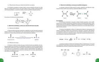 92 93
1.2.- Obtención de cetonas por oxidación de alcoholes secundarios
Los alcoholes secundarios se pueden oxidar a cetonas utilizando dicromato de sodio
(Na2
Cr2
O7
) o ácido crómico (H2
CrO4
), más ácido sulfúrico (H2
SO4
); también usando permanga-
nato de potasio (KMnO4
). La cetona es estable, y resulta muy difícil la oxidación posterior.
Así sucede en la síntesis del conocido alcanfor:
2.- Obtención de aldehídos y cetonas por reducción de cloruros de ácido
2.1.- Obtención de aldehídos
La reducción directa de ácidos carboxílicos a aldehídos no es fácil de realizar, porque los
ácidos se reducen con gran dificultad. Por ello, el procedimiento utilizado es convertir primero
el ácido en su cloruro (cloruro de ácido) que se reduce fácilmente a aldehído.
2.2.- Obtención de cetonas
A menudo, en química no basta con que un reactivo funcione, por ejemplo, si los reac-
tivos de Grignard (¿los recuerdas?) y los organolíticos se adicionan a cloruros de ácido originan
cetonas, pero sucede que las mismas reaccionan nuevamente para formar alcoholes terciarios.
Es por ello que en los laboratorios se emplean reactivos organometálicos más débiles, que
reaccionan más rápidamente con los cloruros de ácido que con las cetonas, obteniéndose así
estas últimas como producto final.
3.- Obtención de aldehídos y cetonas por ozonólisis de alquenos
La ozonólisis (ruptura de enlaces gracias al ozono), seguida de una reducción suave,
rompe los enlaces dobles de los alquenos, originando aldehídos y cetonas.
En la industria
En los procesos industriales a menudo se utilizan métodos especiales, o bien modifi-
caciones de los métodos de laboratorio utilizando reactivos más baratos para reducir costos.
Desde el punto de vista industrial, el aldehído más importante es el metanal (formaldehído) y
la cetona más relevante es la acetona. Anualmente se producen en el mundo millones de tone-
ladas de estas sustancias.
El metanal o formaldehído se utiliza en la elaboración de algunos medicamentos y de
melanina y baquelita; también como conservante en champúes y cosméticos. Más adelante
nos volveremos a referir a él. En la industria, entre otros métodos, se obtiene a partir del meta-
nol mediante una oxidación catalizada por plata. ¿Puedes decir qué tipo de procedimiento es
éste, de acuerdo a lo que vimos anteriormente?
La acetona se emplea en la fabricación de plásticos, fibras y medicamentos, y es muy útil
como disolvente. Puede obtenerse gracias a varios métodos, es bastante usado el que parte del
isopropilbenceno (cumeno), y produce fenol además de acetona.
Alqueno Aldehído Cetona
A
B A
C
 