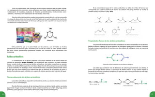 112 113
Entre las aplicaciones más frecuentes de las aminas tenemos que se suelen utilizar
en la preparación de colorantes; como adhesivos para hacer madera aglomerada, usada en
la fabricación de muebles; productos de limpieza y desinfectantes; medicamentos como
sedantes y vitaminas; en la elaboración de insecticidas, entre otras.
Muchos de los medicamentos usados como sedantes causan adicción y se han convertido
en drogas de abuso, cómo es el caso de la morfina. Razón por la cual, la adquisición de muchos de
estos medicamentos (sedantes) en las farmacias y droguerías sólo es posible con una prescripción
facultativa de un médico tratante.
Otro problema que se ha presentado con las aminas y sus derivados es el de la
adulteración de fórmulas para lactantes que ocurrió en China en 1997 donde cientos
de niños chinos presentaron problemas renales por consumir leche adulterada con
melamina.
Ácidoscarboxílicos
La combinación de un grupo carbonilo y un grupo hidroxilo en el mismo átomo de
carbono se denomina grupo carboxilo. Los compuestos que contienen el grupo carboxilo
tienen carácter ácido y se denominan ácidos carboxílicos. Los ácidos carboxílicos se pueden
clasificar en ácidos alifáticos y ácidos aromáticos dependiendo del sustituyente que esté unido
al grupo carboxilo. Sin embargo, existe una familia de estos compuestos denominada ácidos
grasos, que son ácidos alifáticos de cadena larga que se obtienen de la hidrólisis de grasas y
aceites. Recordemos que la hidrólisis es la ruptura de enlaces químicos por la acción del agua.
Nomenclatura de los ácidos carboxílicos
Los ácidos carboxílicos se pueden nombrar de acuerdo a sus fuentes históricas (nombre
común) o por su nombre Iupac.
El ácido fórmico se extraía de las hormigas (formica en latín); el ácido acético se aislaba
a partir del vinagre (acetum en latín); el ácido propiónico deriva su nombre del griego protos
(primero) y pion (grasa); el ácido butírico deriva del griego boúturo (mantequilla).
En la nomenclatura Iupac de los ácidos carboxílicos se utiliza el nombre del alcano que
corresponde a la cadena contínua de átomos de carbono más larga. Primero se escribe la
palabra ácido y se utiliza el sufijo -oico.
Propiedades físicas de los ácidos carboxílicos
Los puntos de ebullición de los ácidos carboxílicos son altos comparados con los alcanos
debido a que son capaces de formar puentes de hidrógeno generando un dímero. El dímero
formado contiene un anillo de 8 miembros con dos enlaces de hidrógeno como se muestra a
continuación:
Dímero de un ácido carboxílico con sus enlaces de hidrógeno.
Los ácidos que contienen más de 8 átomos de carbono generalmente son sólidos, al
menos que tengan dobles enlaces. La presencia de dobles enlaces en una cadena impide la
formación de retículos cristalinos compactos, lo que hace que el punto de fusión sea más bajo.
Así tenemos por ejemplo:
 