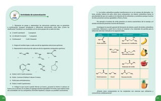 120 121
Actividades de autoevaluación
1.- Reúnanse en grupo y representen las estructuras químicas que se presentan
a continuación, busquen semejanzas y diferencias estructurales entre ellas. ¿Cómo las
clasificarían? Socialicen sus resultados con los otros grupos de su salón de clase.
a) 2-metil-2-pentanol 2-propanol.
b) 2,3-dimetil-4-octanol 1-propanol.
c) Ciclohexanol 3-etil-2-hexanol.
2.- Asigna el nombre Iupac a cada una de las siguientes estructuras químicas:
3.- Representa la estructura de cada uno de los siguientes compuestos químicos:
a) Ácido 2-etil-3-metil-octanoico.
b) Ácido -2-amino-6-hidroxi-3-decen-5-inoico.
c) Ácido para aminobenzoico.
d) Ácido 2-metil-3-pentenoico.
4.- Indaga lo que ocurre cuando hierves un huevo, ¿ocurrirá lo mismo si colocas un
huevo, sin su cáscara, en un plato y le agregas alcohol isopropílico?Te invito a que realices estas
dos actividades con tus compañeros, formulen hipótesis y saquen sus posibles conclusiones.
5.- Los ácidos carboxílicos pueden transformarse en un sin número de derivados: és-
teres, amidas, haluros de acilo, entre otros compuestos. Los ésteres carboxílicos tienen la
peculiaridad de que son usados en la industria de los alimentos y cosméticos porque muchos
de ellos presentan aromas agradables a flores y frutas.
Por ejemplo el acetato de octilo presenta un aroma característico de la naranja y el
acetato de bencilo presenta el aroma del durazno.
Investiguen la reacción general de formación de ésteres a partir de ácidos carboxílicos
y alcoholes. Deduzcan a partir de la misma el material o los materiales de partida para la
obtención del éster indicado en la siguiente tabla.
¿Estarán estos componentes en los recipientes con esencias que utilizamos y
consumimos cotidianamente?
 