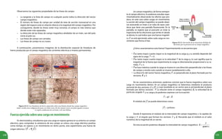 130 131
Figura 22.12. Las limaduras de hierro esparcidas sobre una lámina donde hay campo magnético
imán, revelan una configuración para: (a) imán recto, (b) dos imanes rectos con polos iguales cercanos,
(c) espira conductora de corriente y (d) una bobina.
Observamos las siguientes propiedades de las líneas de campo:
• La tangente a la línea de campo en cualquier punto indica la dirección del vector
campo magnético.
• El número de líneas de campo por unidad de área de sección transversal en una
región del espacio está en relación directa a la magnitud del campo magnético. Por
consiguiente, donde las líneas están muy cercanas, el campo es más intenso que
donde están más separadas.
• La dirección de las líneas de campo magnético alrededor de un imán, van del polo
norte al polo sur.
• Las líneas de campo son cerradas.
• Las líneas de campo no se cruzan.
A continuación, presentamos imágenes de la distribución espacial de limaduras de
hierro producida por el campo magnético de corrientes eléctricas e imanes permanentes.
•
•
•
•
Fuerzaejercidasobreunacargaenmovimiento
En electrostática, estudiamos que una carga en reposo genera en su entorno un campo
eléctrico, para comprobar la existencia de ese campo se coloca una carga eléctrica positiva
como testigo, en reposo o en movimiento en dicho punto, esta experimenta una fuerza de
origen eléctrico .
Figura 22.13. Desviación de la trayectoria del flujo de
electrones por la presencia de un campo magnético.
Un campo magnético, de forma semejan-
te al campo eléctrico, lo podemos estudiar expe-
rimentalmente observando los efectos que pro-
duce, en este caso sobre cargas en movimiento.
La acción del campo magnético se puede obser-
var acercando un imán a un tubo de rayos cató-
dicos que tiene una pantalla fluorescente. En la
pantalla, se registra que al acercarle un imán la
trayectoria de los electrones que emite el cátodo
se desvía, lo cual indica que una fuerza magnéti-
ca se está ejerciendo sobre cada carga en mo-
vimiento que forma el haz.
¿Cómo caracterizamos esta fuerza? Experimentando se encuentra que:
es tanto mayor cuanto mayor es la magnitud de la carga q y su sentido depende del
signo de la carga, .
es tanto mayor cuanto mayor es la velocidad de la carga q, lo cual significa que la
magnitud de la fuerza que experimenta la carga es directamente proporcional a su ra-
pidez. .
se hace máxima cuando la carga se mueve en una dirección perpendicular a las líneas
de campo y resulta nula cuando se mueve paralelamente a ella.
La dirección del vector fuerza magnética, , es perpendicular al plano formado por los
vectores, y .
De las características anteriores, podemos concluir que la fuerza magnética sobre una
carga en movimiento dentro de un campo magnético se determina mediante el producto
vectorial de dos vectores ( y ), y cuyo resultado es un vector que es perpendicular al plano
formado por dichos vectores. La relación entre el campo magnético , la velocidad de la
partícula cargada y su carga q la podemos expresar con la ecuación:
El módulo de se puede determinar como:
Donde B representa el módulo de la intensidad del campo magnético, v la rapidez de
la carga y el ángulo que forman los vectores y . Recuerda que el módulo es el valor
numérico de la magnitud de un vector.
De esta ecuación podemos despejar la intensidad de campo magnético:
 