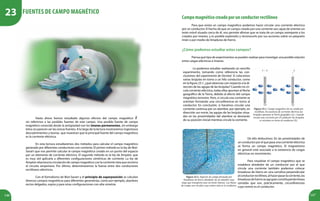146 147
Hasta ahora hemos estudiado algunos efectos del campo magnético
sin referirnos a las posibles fuentes de este campo. Una posible fuente de campo
magnético conocida desde la antigüedad son los imanes permanentes, sin embargo
éstos no parecen ser las únicas fuentes. A lo largo de la lectura mostraremos ingeniosos
descubrimientos y teorías que muestran que la principal fuente del campo magnético
es la corriente eléctrica.
En esta lectura estudiaremos dos métodos para calcular el campo magnético
generado por diferentes conductores con corriente. El primer método es la ley de Biot-
Savart que nos permite calcular el campo magnético creado en un punto del espacio
por un elemento de corriente eléctrica. El segundo método es la ley de Ampère, que
es muy útil aplicarla a diferentes configuraciones simétricas de corriente. La ley de
Ampère relaciona la circulación de campo magnético con la corriente neta que encierra
el circuito amperiano. Por último, determinaremos la fuerza entre dos conductores
rectilíneos eléctricos.
Con el formalismo de Biot-Savart y el principio de superposición se calculan
diversos campos magnéticos para diferentes geometrías, como por ejemplo, alambres
rectos delgados, espira y para otras configuraciones con alta simetría.
Campomagnéticocreadoporunconductorrectilíneo
Para que exista un campo magnético podemos hacer circular una corriente eléctrica
por un conductor. El hecho de que un campo creado por una corriente sea capaz de orientar un
imán móvil situado cerca de él, nos permite afirmar que se trata de un campo semejante a los
creados por imanes, y es posible explorarlo y reconocerlo por sus acciones sobre un pequeño
imán o por medio de limaduras de hierro.
¿Cómo podemos estudiar estos campos?
Piensa qué tipo de experimentos se pueden realizar para investigar una posible relación
entre cargas eléctricas e imanes.
Lo podemos estudiar realizando un sencillo
experimento, tomando como referencia las con-
clusiones del experimento de Oersted. Si colocamos
varias brújulas en torno a un hilo conductor, como
en la figura 23.1, ¿qué observas con respecto a la di-
rección de las agujas de las brújulas? Cuando no cir-
cula corriente eléctrica, todas ellas apuntan al Norte
geográfico de la Tierra, debido al efecto del campo
magnético terrestre. Pero, si circula una corriente se
orientan formando una circunferencia en torno al
conductor. En conclusión, si hacemos circular una
corriente continua por un alambre, por ejemplo, en
dirección sur-norte, las agujas de las brújulas situa-
das en las proximidades del alambre se desviarán
de su posición inicial mientras circule la corriente.
Figura 23.1. Campo magnético de un conductor
rectilíneo. En ausencia de corriente eléctrica las
brújulas apuntan al Norte geográfico (a). Cuando
circula una corriente por el conductor las brújulas
se orientan en torno al conductor (b).
De ello deducimos: En las proximidades de
un conductor por el que pasa una corriente eléctrica
se forma un campo magnético. El magnetismo
en general está asociado a la existencia de cargas
eléctricas en movimiento.
Para visualizar el campo magnético que se
establece alrededor de un conductor por el que
circula una corriente también podemos colocar
limaduras de hierro en una cartulina perpendicular
alconductorrectilíneo,alhacerpasarlacorriente,las
limadurasdehierroseagrupanconstituyendolíneas
cerradas que son, prácticamente, circunferencias
cuyo centro es el conductor.
Figura 23.2. Espectro de campo formado por
limaduras de hierro alrededor de un alambre muy
largo que transporta una corriente intensa. Las líneas
de campo son círculos cuyo centro está en el conductor.
Fuentes de Campo Magnético
23
 