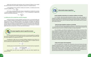 160 161
La definición de la unidad de corriente Ampère
El hecho de que dos corrientes paralelas interactúen entre sí se ha aprovechado para
definir la unidad de medida de intensidad de corriente eléctrica, el amperio (A), de una forma
operacional, es decir, una definición basada en una operación de medida. Esta definición
establece que: un amperio es la intensidad de una corriente eléctrica constante que, cuando fluye
por dos conductores paralelos de longitud indefinida y de sección transversal circular infinitamente
pequeña, situados a una distancia recíproca de 1 m y colocados en el vacío, hace que un conductor
ejerza sobre el otro una fuerza de 2.10-7
N por cada metro de conductor.
El campo magnético sobre la superficie terrestre
Un cable de electricidad ubicado entre dos postes se encuentra paralelo a la superficie
de la Tierra a una altura de 10 m. Por el cable circula una corriente de 500 A. ¿Cuál será el valor
del campo magnético en la superficie de la Tierra?
Consideramos el cable como una corriente rectilínea, imaginamos que la altura es el
radio de una línea de campo que pasa por la superficie. Sabemos que en cualquier punto de
esta circunferencia el campo tiene el mismo valor y corresponde a:
de donde, para una corriente de 500 A y un radio de 10 m, el campo tendrá una magnitud de:
Como puedes notar este campo magnético es del orden del campo magnético que
produce la Tierra.
Verifica que estas fuerzas serán atractivas como se muestra en la figura 23.19.a, cuando
las corrientes tienen el mismo sentido, y repulsivas cuando van en sentidos opuestos.
La intensidad del campo magnético creado por la corriente I1
a la distancia (d), de otra
corriente I2
paralela, será:
Por lo tanto, considerando que este campo es perpendicular al sentido de la corriente
I2
, la fuerza magnética sobre esta corriente será: , sustituyendo la magnitud del
campo en esta relación obtenemos:
Observando campos magnéticos
Campo magnético producido por un conductor rectilíneo con corriente
Líneas de campo magnético creado por un solenoide
En la dirección http://www.walter-fendt.de/ph14s/mfwire_s.htm puedes descargar la
simulación en español. ¿Qué representan los signos en los extremos del hilo? ¿Qué representan
las flechas rojas? Observa el movimiento de los electrones (puntos verdes) y compara con el
sentido de las flechas rojas, ¿cómo es la dirección? Explica. Pulsa el botón invertir la corriente,
¿qué cambios observas?
Describe las líneas de campo magnético creado por un solenoide de unas pocas espiras
en el que circula una corriente, utilizando limaduras de hierro. ¿Cómo podrías extrapolar esta
observación para el caso de un solenoide muy largo con espiras adyacentes?
Indaga sobre equipos electromagnéticos
Una vez analizados los conceptos más importantes del tema de fuentes del campo
magnético estacionario, vamos a continuación a prestar especial atención a las interacciones
ciencia/tecnología/sociedad, por ser este un aspecto esencial. En esta actividad analizaremos
diversas aplicaciones de carácter tecnológico, cuyo fundamento científico se basa en las
lecturas previas. Algunas, de las muchas aplicaciones que se podrían plantear, pudieran ser ver
cómo funciona: un electroimán, un relé, base del funcionamiento del motor de arranque de un
automóvil, báscula electrónica, tren de levitación magnética, motor eléctrico.
Con una brújula y una bobina de muchas espiras con corriente (a unos 20 cm de la
misma) explora con la brújula el campo magnético en el eje de la bobina, de modo que el
campo magnético creado por la bobina al conectar una fuente de corriente continua sea apro-
ximadamente perpendicular al campo magnético terrestre. ¿Cómo puedes interpretar en este
caso el principio de superposición de campos? ¿Podrías determinar en base a lo que observas
si el campo creado por la bobina es mayor, menor o aproximadamente igual a la componente
horizontal del campo magnético terrestre? (Para la parte experimental, antes de conectar es
importante considerar el valor de la resistencia de la bobina, el voltaje de la batería y la co-
rriente máxima admitida). Estudia la influencia de distintos materiales en el campo magnético,
colocando en el interior de la bobina distintos materiales: plásticos, plomo, hierro.
 