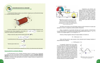174 175
Autoinductancia de un solenoide
El solenoide de la figura conduce una corriente I. Imagina que es suficientemente largo
( l >> R).¿Qué autoinducción tendrá?
El campo magnético en su interior será uniforme y estará orientado a lo largo de su eje.
El módulo de este campo magnético, como sabes, es: . Donde n es el
número de vueltas por unidad de longitud ( ).
El flujo a través de cada una de las espiras de área es:
La autoinductancia (L) del solenoide es la relación entre el flujo y la corriente, por lo tanto:
Tenemos que el valor (L) es:
Observa que la autoinductancia depende de la forma y las dimensiones del solenoide.
Generacióndecorrientealterna
El descubrimiento de las corrientes inducidas supuso el comienzo de un desarrollo
tecnológico con gran trascendencia. Brindó la posibilidad de generar corrientes eléctricas
alternas (CA) que son las que hoy se usan a nivel doméstico e industrial. Para ello se diseñaron
dispositivos conocidos como generadores de corriente. La figura muestra un esquema de un
generador en un circuito.
Este efecto, de acuerdo a la ley de Faraday, produce una fem inducida en la espira que
será alterna. Es decir, su magnitud y sentido variarán cíclicamente.
Ahora, consideremos el generador formado por N espiras girando con Movimiento
CircularUniforme(M.C.U.),yasabemosqueelángulovaríaperiódicamente,esdecir:
, donde ω es la rapidez angular y es el ángulo en t = 0.
Entonces, el flujo magnético sobre las N espiras debido a la rotación es:
Como este flujo varía en cada instante, la fem inducida (ley de Faraday) mediante el
cálculo diferencial se obtiene:
Figura 24.12. Generador de corriente alterna simple,
bobina representada por una sola espira, la cual se
hace rotar y de esta manera el flujo magnético varía.
Ello provoca que la corriente eléctrica inducida circule
alternadamente en un sentido y en el sentido contrario: es
así una corriente alterna (CA).
Figura 24.13. Gráfico de la fem inducida
en el tiempo, en un generador.
La expresión muestra que la fem induci-
da (ε) es función del tiempo y esta dependencia
es además alterna, lo cual está representado por
la función seno. En consecuencia, fem inducida
máxima, amplitud, es NABω. Por lo tanto, su pe-
ríodo es: T=2π/ω y su frecuencia será: f=ω/2π. Este
tipo de corrientes puede variar en su frecuencia y
voltaje, por ejemplo, en las redes domésticas por lo
general tenemos una fuente de valores máximos
de más o menos 170 V (lo que conocemos como
120V es un valor equivalente) cuya frecuencia es
de 60 Hz. Esta corriente es lo que se produce en las
centrales eléctricas y las plantas portátiles.
Imaginemos que tenemos una
bobina de área A y N vueltas, donde los
extremos están unidos a dos anillos co-
nectados con el circuito externo. Estas
espiras giran en un campo magnético
uniforme , lo que indica que el área
proyectada perpendicular al campo va-
ría, provocando que el flujo magnético
correspondiente se cambie alternada-
mente dado el giro sobre el eje (figura
24.12).
 