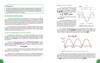 178 179
Loscircuitosdecorrientealterna
Cada aparato electrodoméstico que enchufamos en un tomacorriente es energizado
desde una planta generadora de fuerza electromotriz alterna. La casi totalidad de la energía
eléctrica que se suministra a usuarios residenciales e industriales en todo el mundo, es de este
tipo. Una razón de la preponderancia del voltaje alterno sobre el voltaje directo es la facilidad
con la que se puede cambiar su amplitud mediante el uso de transformadores, basándose en el
principio de inducción electromagnética, como ya leíste.
De esta manera, la energía eléctrica puede ser transportada a largas distancias a voltajes
elevados y corrientes bajas, con pérdidas mínimas de energía en las líneas. Por otra parte, la
transmisión y recepción de señales de radio, TV y comunicaciones, se lleva a cabo mediante
corrientes alternas sinusoidales (ver figura 24.16).
La fuente de voltaje alterno y la corriente alterna
Un generador de voltaje alterno es una fuente cuya polaridad cambia con cierta
periodicidad. En esta lectura vamos a considerar las corrientes que varían de manera sinusoidal.
El voltaje que es suministrado a la red de alimentación industrial y doméstica en nuestro
país, opera a una frecuencia f de 60 Hz. ¡Significa que su polaridad se invierte 120 veces
cada segundo!
Hemos visto que una manera de producir un voltaje alterno sinusoidal es haciendo
girar una espira a una velocidad angular constante, ω, en un campo magnético uniforme
(generador). La fuerza electromotriz que aparece a través de los extremos de la espira, se
describe mediante la función:
Donde Vmax
(en voltios) es el valor máximo o amplitud del voltaje. La frecuencia f de la
fem y el período T están relacionados con la velocidad angular ω, de acuerdo con la relación
que conoces: ω = 2πf = 2π/T (rad/s).
Supongamos que conectamos una fem alterna cuyo voltaje está descrito por la
expresión anterior a un circuito constituido por elementos resistivos, bobinas o condensadores,
¿cómo será la corriente eléctrica en cada caso? A continuación verás el análisis respectivo.
Resistencia en un circuito CA
Si a un circuito conformado por una
fuente de voltaje alterno y una resistencia
R, le aplicamos una diferencia de potencial
, la corriente que se establece en
cada instante está dada por la relación I = V/R.
Observa que la amplitud de la corriente
es: .
En el gráfico representamos el voltaje
y la corriente en función del tiempo. Como
puedes ver, el voltaje y la corriente alcanzan
los valores cero y los valores máximos al mismo
tiempo, por eso se dice que en una resistencia
R la corriente IR
está en fase con el voltaje VR
.
En este circuito resistivo la energía eléctrica se transforma en energía térmica, y la
potencia instantánea es: . Al representar la potencia en un gráfico P: f(t),
verás que aunque la corriente cambia de signo cada medio ciclo, el cuadrado de la corriente
siempre es positivo y la potencia varía desde cero hasta un valor máximo .
Usualmente, estamos más interesados en los valores medios de la potencia, y no en los
valores para cada instante de tiempo. Por ejemplo, un aparato como un tostador desarrolla una
potencia de calentamiento que depende del promedio de los valores instantáneos del seno al
cuadrado. Con ayuda de la o el docente de matemática puedes demostrar que este promedio
es , por ello la potencia promedio es igual a: .
Figura 24.16. Circuito AC con un resistor.
Corriente sinusoidal en fase con voltaje sinusoidal.
Figura 24.17. Potencia disipada en un resistor, con una fuente de voltaje sinusoidal.
Para saber más…
Las pérdidas de energía en un transformador real (típicamente del 5%) se deben a diver-
sas causas: i) hay pérdidas de flujo magnético de la bobina primaria a la secundaria; ii) au-
toinducción en la bobina primaria; iii) efecto Joule en los conductores de ambas bobinas;
iv) corrientes de Foucault en el núcleo hierro y v) ciclos de imanación y desimanación en
el núcleo (histéresis). Indaga cómo se reducen.
 