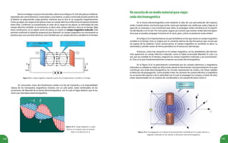192 193
Vamosatrabajarunpocomásestaidea,observaenlafigura25.2lasdosplacasmetálicas,
separadas por cierta distancia, conectadas a una batería. La placa conectada al polo positivo de
la batería va adquiriendo carga positiva, mientras que la otra se va cargando negativamente.
Como ya sabes, las cargas en las placas crean un campoeléctricouniforme en el espacio existente
entre ellas. Conforme va aumentando el valor de la carga en las placas, la intensidad de este
campo eléctrico también se incrementa, es decir este campo eléctrico varía en el tiempo. Bajo
estas condiciones, en la región entre las placas se creará un campo magnético inducido. Esto
permite confirmar la hipótesis propuesta por Maxwell: un campo magnético no únicamente se
produce por una corriente eléctrica, sino también por un campo eléctrico variable en el tiempo.
En conclusión, estos dos fenómenos unidos a la ley de Coulomb y a la imposibilidad
clásica de los monopolos magnéticos (imanes con un solo polo), están sintetizados en las
ecuaciones de Maxwell de la teoría electromagnética, con lo cual se logra deducir que la luz
tiene una naturaleza electromagnética.
Figura 25.2. Campo magnético inducido a partir de un campo eléctrico variable en el tiempo.
Figura 25.3. Campo magnético y campo
eléctrico en el espacio, para un instante
dado, en la dirección de .
Nonecesitadeunmediomaterialparaviajar:
ondaelectromagnética
En la teoría electromagnética está implícita la idea de una perturbación del espacio,
onda. Cuando tienes una fuente que oscila, como por ejemplo una varilla que sube y baja en el
agua de un estanque o una membrana que vibra, se propagan ondas mecánicas en la superfi-
cie del líquido o en el aire. Por otra parte, seguro ya conoces que existen ondas electromagné-
ticas que se pueden propagar inclusive en el vacío, pero ¿cómo se producen estas ondas?
En la figura 25.4 representamos un par de bobinas en las que existe un campomagnético
variable en el tiempo. Este se origina por la corriente alterna de alta frecuencia que circula por
las espiras de las bobinas. Como consecuencia, el campo magnético es oscilante, es decir, su
intensidad y sentido varían de forma periódica en el transcurso del tiempo.
Entonces, como hay variación en el campo magnético, en los alrededores del electroi-
mán aparecerá un campo eléctrico inducido, como lo había anunciado Maxwell. El cual a su
vez, por ser variable en el tiempo, originará un campo magnético inducido, y así sucesivamen-
te. Esto es lo que fundamentalmente compone una onda electromagnética.
En la figura 25.4, la perturbación constituida por los campos eléctricos y magnéticos
inducidos es radiada en todas las direcciones desde el electroimán, esta perturbación es lo que
constituye una onda electromagnética; los círculos representan las ondas y las líneas radiales
la dirección de propagación. Como puedes notar, los vectores de campo eléctrico y magnético
en un punto del espacio y de la velocidad con la cual se propagan los campos a través de éste,
están representados en un sistema de coordenadas y son perpendiculares entre sí.
Figura 25.4. La propagación en el espacio de la perturbación constituida por los campos eléctrico y
magnético inducidos en este sistema, se denomina onda electromagnética.
 