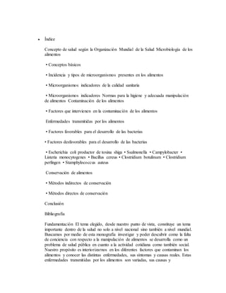  Índice
Concepto de salud según la Organización Mundial de la Salud Microbiología de los
alimentos
• Conceptos básicos
• Incidencia y tipos de microorganismos presentes en los alimentos
• Microorganismos indicadores de la calidad sanitaria
• Microorganismos indicadores Normas para la higiene y adecuada manipulación
de alimentos Contaminación de los alimentos
• Factores que intervienen en la contaminación de los alimentos
Enfermedades transmitidas por los alimentos
• Factores favorables para el desarrollo de las bacterias
• Factores desfavorables para el desarrollo de las bacterias
• Escherichia coli productor de toxina shiga • Ssalmonella • Campylobacter •
Listeria monocytogenes • Bacillus cereus • Clostridium botulinum • Clostridium
perfingen • Stamphylococcus auteus
Conservación de alimentos
• Métodos indirectos de conservación
• Métodos directos de conservación
Conclusión
Bibliografía
Fundamentación El tema elegido, desde nuestro punto de vista, constituye un tema
importante dentro de la salud no solo a nivel nacional sino también a nivel mundial.
Buscamos por medio de esta monografía investigar y poder descubrir como la falta
de conciencia con respecto a la manipulación de alimentos se desarrolla como un
problema de salud pública en cuanto a la actividad cotidiana como también social.
Nuestro propósito es interiorizarnos en los diferentes factores que contaminan los
alimentos y conocer las distintas enfermedades, sus síntomas y causas reales. Estas
enfermedades transmitidas por los alimentos son variadas, sus causas y
 