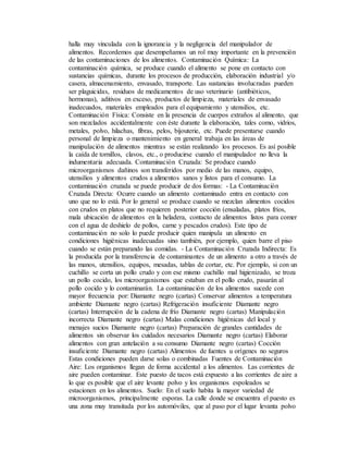 halla muy vinculada con la ignorancia y la negligencia del manipulador de
alimentos. Recordemos que desempeñamos un rol muy importante en la prevención
de las contaminaciones de los alimentos. Contaminación Química: La
contaminación química, se produce cuando el alimento se pone en contacto con
sustancias químicas, durante los procesos de producción, elaboración industrial y/o
casera, almacenamiento, envasado, transporte. Las sustancias involucradas pueden
ser plaguicidas, residuos de medicamentos de uso veterinario (antibióticos,
hormonas), aditivos en exceso, productos de limpieza, materiales de envasado
inadecuados, materiales empleados para el equipamiento y utensilios, etc.
Contaminación Física: Consiste en la presencia de cuerpos extraños al alimento, que
son mezclados accidentalmente con éste durante la elaboración, tales como, vidrios,
metales, polvo, hilachas, fibras, pelos, bijouterie, etc. Puede presentarse cuando
personal de limpieza o mantenimiento en general trabaja en las áreas de
manipulación de alimentos mientras se están realizando los procesos. Es así posible
la caída de tornillos, clavos, etc., o producirse cuando el manipulador no lleva la
indumentaria adecuada. Contaminación Cruzada: Se produce cuando
microorganismos dañinos son transferidos por medio de las manos, equipo,
utensilios y alimentos crudos a alimentos sanos y listos para el consumo. La
contaminación cruzada se puede producir de dos formas: - La Contaminación
Cruzada Directa: Ocurre cuando un alimento contaminado entra en contacto con
uno que no lo está. Por lo general se produce cuando se mezclan alimentos cocidos
con crudos en platos que no requieren posterior cocción (ensaladas, platos fríos,
mala ubicación de alimentos en la heladera, contacto de alimentos listos para comer
con el agua de deshielo de pollos, carne y pescados crudos). Este tipo de
contaminación no solo lo puede producir quien manipula un alimento en
condiciones higiénicas inadecuadas sino también, por ejemplo, quien barre el piso
cuando se están preparando las comidas. - La Contaminación Cruzada Indirecta: Es
la producida por la transferencia de contaminantes de un alimento a otro a través de
las manos, utensilios, equipos, mesadas, tablas de cortar, etc. Por ejemplo, si con un
cuchillo se corta un pollo crudo y con ese mismo cuchillo mal higienizado, se troza
un pollo cocido, los microorganismos que estaban en el pollo crudo, pasarán al
pollo cocido y lo contaminarán. La contaminación de los alimentos sucede con
mayor frecuencia por: Diamante negro (cartas) Conservar alimentos a temperatura
ambiente Diamante negro (cartas) Refrigeración insuficiente Diamante negro
(cartas) Interrupción de la cadena de frío Diamante negro (cartas) Manipulación
incorrecta Diamante negro (cartas) Malas condiciones higiénicas del local y
menajes sucios Diamante negro (cartas) Preparación de grandes cantidades de
alimentos sin observar los cuidados necesarios Diamante negro (cartas) Elaborar
alimentos con gran antelación a su consumo Diamante negro (cartas) Cocción
insuficiente Diamante negro (cartas) Alimentos de fuentes u orígenes no seguros
Estas condiciones pueden darse solas o combinadas Fuentes de Contaminación
Aire: Los organismos llegan de forma accidental a los alimentos. Las corrientes de
aire pueden contaminar. Este puesto de tacos está expuesto a las corrientes de aire a
lo que es posible que el aire levante polvo y los organismos espoleados se
estacionen en los alimentos. Suelo: En el suelo habita la mayor variedad de
microorganismos, principalmente esporas. La calle donde se encuentra el puesto es
una zona muy transitada por los automóviles, que al paso por el lugar levanta polvo
 
