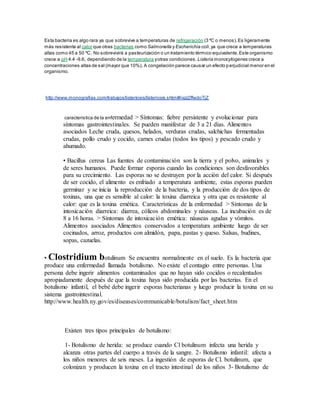 Esta bacteria es algo rara ya que sobrevive a temperaturas de refrigeración (3 ºC o menos).Es ligeramente
más resistente al calor que otras bacterias como Salmonella y Escherichia coli,ya que crece a temperaturas
altas como 45 a 50 ºC. No sobrevivirá a pasteurización o un tratamiento térmico equivalente.Este organismo
crece a pH 4.4 -9.6, dependiendo de la temperatura yotras condiciones. Listeria monocytogenes crece a
concentraciones altas de sal (mayor que 10%). A congelación parece causar un efecto perjudicial menor en el
organismo.
http://www.monografias.com/trabajos/listeriosis/listeriosis.shtml#ixzz2ffwdoTjZ
caracteristica de la enfermedad > Síntomas: fiebre persistente y evolucionar para
síntomas gastrointestinales. Se pueden manifestar de 3 a 21 días. Alimentos
asociados Leche cruda, quesos, helados, verduras crudas, salchichas fermentadas
crudas, pollo crudo y cocido, carnes crudas (todos los tipos) y pescado crudo y
ahumado.
• Bacillus cereus Las fuentes de contaminación son la tierra y el polvo, animales y
de seres humanos. Puede formar esporas cuando las condiciones son desfavorables
para su crecimiento. Las esporas no se destruyen por la acción del calor. Si después
de ser cocido, el alimento es enfriado a temperatura ambiente, estas esporas pueden
germinar y se inicia la reproducción de la bacteria, y la producción de dos tipos de
toxinas, una que es sensible al calor: la toxina diarreica y otra que es resistente al
calor: que es la toxina emética. Características de la enfermedad > Síntomas de la
intoxicación diarreica: diarrea, cólicos abdominales y náuseas. La incubación es de
8 a 16 horas. > Síntomas de intoxicación emética: náuseas agudas y vómitos.
Alimentos asociados Alimentos conservados a temperatura ambiente luego de ser
cocinados, arroz, productos con almidón, papa, pastas y queso. Salsas, budines,
sopas, cazuelas.
• Clostridium botulinum Se encuentra normalmente en el suelo. Es la bacteria que
produce una enfermedad llamada botulismo. No existe el contagio entre personas. Una
persona debe ingerir alimentos contaminados que no hayan sido cocidos o recalentados
apropiadamente después de que la toxina haya sido producida por las bacterias. En el
botulismo infantil, el bebé debe ingerir esporas bacterianas y luego producir la toxina en su
sistema gastrointestinal.
http://www.health.ny.gov/es/diseases/communicable/botulism/fact_sheet.htm
Existen tres tipos principales de botulismo:
1- Botulismo de herida: se produce cuando Cl botulinum infecta una herida y
alcanza otras partes del cuerpo a través de la sangre. 2- Botulismo infantil: afecta a
los niños menores de seis meses. La ingestión de esporas de Cl. botulinum, que
colonizan y producen la toxina en el tracto intestinal de los niños 3- Botulismo de
 