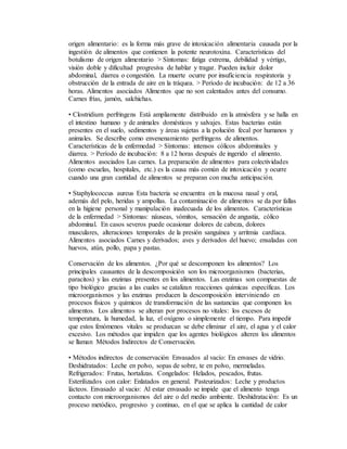 origen alimentario: es la forma más grave de intoxicación alimentaria causada por la
ingestión de alimentos que contienen la potente neurotoxina. Características del
botulismo de origen alimentario > Síntomas: fatiga extrema, debilidad y vértigo,
visión doble y dificultad progresiva de hablar y tragar. Pueden incluir dolor
abdominal, diarrea o congestión. La muerte ocurre por insuficiencia respiratoria y
obstrucción de la entrada de aire en la tráquea. > Período de incubación: de 12 a 36
horas. Alimentos asociados Alimentos que no son calentados antes del consumo.
Carnes frías, jamón, salchichas.
• Clostridium perfringens Está ampliamente distribuido en la atmósfera y se halla en
el intestino humano y de animales domésticos y salvajes. Estas bacterias están
presentes en el suelo, sedimentos y áreas sujetas a la polución fecal por humanos y
animales. Se describe como envenenamiento perfringens de alimentos.
Características de la enfermedad > Síntomas: intensos cólicos abdominales y
diarrea. > Período de incubación: 8 a 12 horas después de ingerido el alimento.
Alimentos asociados Las carnes. La preparación de alimentos para colectividades
(como escuelas, hospitales, etc.) es la causa más común de intoxicación y ocurre
cuando una gran cantidad de alimentos se preparan con mucha anticipación.
• Staphylococcus aureus Esta bacteria se encuentra en la mucosa nasal y oral,
además del pelo, heridas y ampollas. La contaminación de alimentos se da por fallas
en la higiene personal y manipulación inadecuada de los alimentos. Características
de la enfermedad > Síntomas: náuseas, vómitos, sensación de angustia, cólico
abdominal. En casos severos puede ocasionar dolores de cabeza, dolores
musculares, alteraciones temporales de la presión sanguínea y arritmia cardíaca.
Alimentos asociados Carnes y derivados; aves y derivados del huevo; ensaladas con
huevos, atún, pollo, papa y pastas.
Conservación de los alimentos. ¿Por qué se descomponen los alimentos? Los
principales causantes de la descomposición son los microorganismos (bacterias,
paracitos) y las enzimas presentes en los alimentos. Las enzimas son compuestas de
tipo biológico gracias a las cuales se catalizan reacciones químicas específicas. Los
microorganismos y las enzimas producen la descomposición interviniendo en
procesos físicos y químicos de transformación de las sustancias que componen los
alimentos. Los alimentos se alteran por procesos no vitales: los excesos de
temperatura, la humedad, la luz, el oxígeno o simplemente el tiempo. Para impedir
que estos fenómenos vitales se produzcan se debe eliminar el aire, el agua y el calor
excesivo. Los métodos que impiden que los agentes biológicos alteren los alimentos
se llaman Métodos Indirectos de Conservación.
• Métodos indirectos de conservación Envasados al vacío: En envases de vidrio.
Deshidratados: Leche en polvo, sopas de sobre, te en polvo, mermeladas.
Refrigerados: Frutas, hortalizas. Congelados: Helados, pescados, frutas.
Esterilizados con calor: Enlatados en general. Pasteurizados: Leche y productos
lácteos. Envasado al vacio: Al estar envasado se impide que el alimento tenga
contacto con microorganismos del aire o del medio ambiente. Deshidratación: Es un
proceso metódico, progresivo y continuo, en el que se aplica la cantidad de calor
 